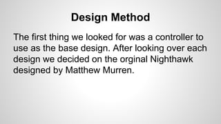 Design Method
The first thing we looked for was a controller to
use as the base design. After looking over each
design we decided on the orginal Nighthawk
designed by Matthew Murren.
 