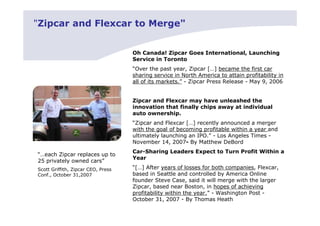 "Zipcar and Flexcar to Merge"


                                    Oh Canada! Zipcar Goes International, Launching
                                    Service in Toronto
                                    “Over the past year, Zipcar […] became the first car
                                    sharing service in North America to attain profitability in
                                    all of its markets.” - Zipcar Press Release - May 9, 2006


                                    Zipcar and Flexcar may have unleashed the
                                    innovation that finally chips away at individual
                                    auto ownership.
                                    “Zipcar and Flexcar […] recently announced a merger
                                    with the goal of becoming profitable within a year and
                                    ultimately launching an IPO.” - Los Angeles Times -
                                    November 14, 2007- By Matthew DeBord
                                    Car-Sharing Leaders Expect to Turn Profit Within a
“…each Zipcar replaces up to
                                    Year
25 privately owned cars”
Scott Griffith, Zipcar CEO, Press   “[…] After years of losses for both companies, Flexcar,
Conf., October 31,2007              based in Seattle and controlled by America Online
                                    founder Steve Case, said it will merge with the larger
                                    Zipcar, based near Boston, in hopes of achieving
                                    profitability within the year.” - Washington Post -
                                    October 31, 2007 - By Thomas Heath
 