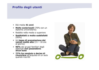 Profilo degli utenti




  Età media 41 anni
  Molto scolarizzati (70% con un
  diploma universitario)
  Reddito nella media o superiore
  Soddisfatti o molto soddisfatti
  (95%)
  Un tasso di prenotazione dei
  veicoli molto alto (11 – 16 ore
  al giorno)
  90% dei gruppi familiari degli
  abbonati non possiedono
  alcun’auto
  77% ha venduto o deciso di
  rinunciare all’acquisto di un auto
  quando inscritti
 
