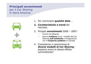 Principali avvenimenti
per il Car Sharing
in Nord America


                1. Per cominciare qualche dato …
                2. Caratteristiche e trend del
                   mercato.
                3. Pricipali avvenimenti 2006 – 2007:
                   -     Fusioni ed alleanze
                   -     Nouve evidenze circa i risultati del Car
                         Sharing sull’ambiente e l’integrazione
                         con il trasporto pubblico in Canada

                4. Coesistenza e concorrenza di
                   diversi modelli di Car Sharing :
                   possono avere lo stesso effetto
                   sull’ambiente?
 