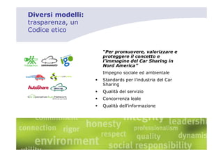 Diversi modelli:
trasparenza, un
Codice etico


                   “Per promuovere, valorizzare e
                   proteggere il concetto e
                   l’immagine del Car Sharing in
                   Nord America”
                   Impegno sociale ed ambientale
                   Standards per l’industria del Car
                   Sharing
                   Qualità del servizio
                   Concorrenza leale
                   Qualità dell’informazione
 