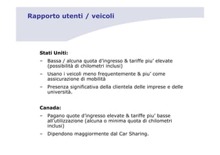 Rapporto utenti / veicoli




   Stati Uniti:
   –   Bassa / alcuna quota d’ingresso & tariffe piu’ elevate
       (possibilità di chilometri inclusi)
   –   Usano i veicoli meno frequentemente & piu’ come
       assicurazione di mobilità
   –   Presenza significativa della clientela delle imprese e delle
       università.


   Canada:
   –   Pagano quote d’ingresso elevate & tariffe piu’ basse
       all’utilizzazione (alcuna o minima quota di chilometri
       inclusi)
   –   Dipendono maggiormente dal Car Sharing.
 