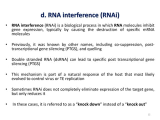 d. RNA interference (RNAi)
• RNA interference (RNAi) is a biological process in which RNA molecules inhibit
gene expression, typically by causing the destruction of specific mRNA
molecules
• Previously, it was known by other names, including co-suppression, post-
transcriptional gene silencing (PTGS), and quelling
• Double stranded RNA (dsRNA) can lead to specific post transcriptional gene
silencing (PTGS)
• This mechanism is part of a natural response of the host that most likely
evolved to control virus or TE replication
• Sometimes RNAi does not completely eliminate expression of the target gene,
but only reduces it
• In these cases, it is referred to as a “knock down” instead of a “knock out”
12
 