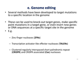 e. Genome editing
• Several methods have been developed to target mutations
to a specific location in the genome
• These can be used to knock-out target genes, make specific
point mutations in a target gene, or even insert new genes
or DNA sequences at a specific target site in the genome
• E.g.
– Zinc-finger nucleases (ZFNs)
– Transcription activator-like effector nucleases (TALENs)
– Clustered regularly interspaced short palindromic repeat
(CRISPR) and CRISPR associated (Cas) nucleases
14
 
