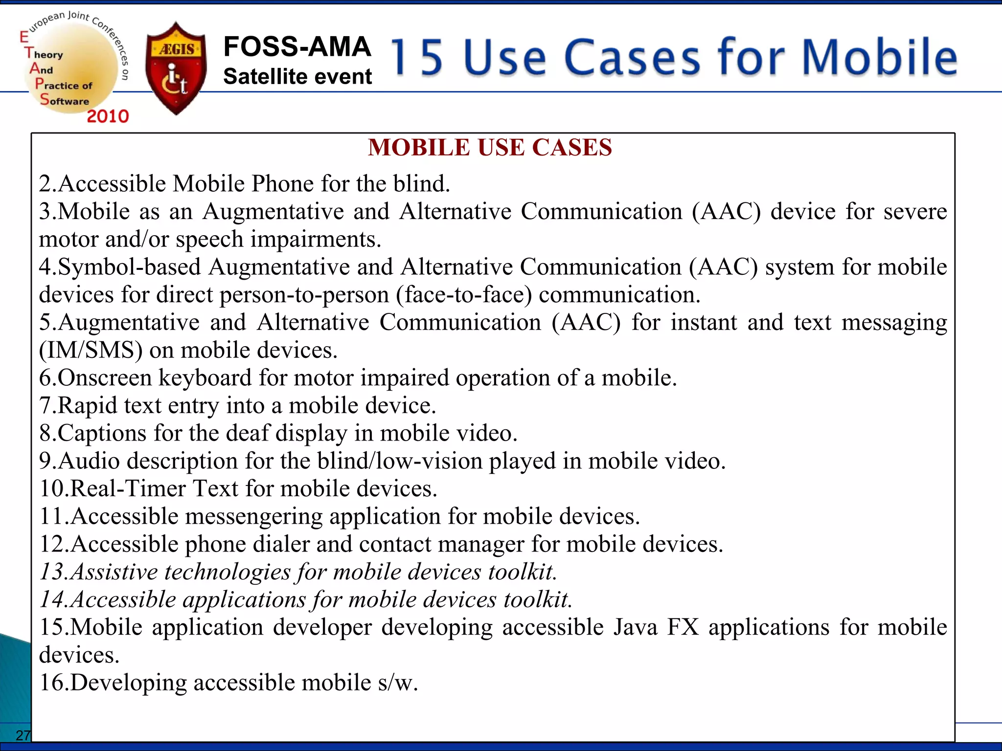 MOBILE USE CASES  Accessible Mobile Phone for the blind. Mobile as an Augmentative and Alternative Communication (AAC) device for severe motor and/or speech impairments.  Symbol-based Augmentative and Alternative Communication (AAC) system for mobile devices for direct person-to-person (face-to-face) communication. Augmentative and Alternative Communication (AAC) for instant and text messaging (IM/SMS) on mobile devices. Onscreen keyboard for motor impaired operation of a mobile. Rapid text entry into a mobile device. Captions for the deaf display in mobile video. Audio description for the blind/low-vision played in mobile video. Real-Timer Text for mobile devices. Accessible messengering application for mobile devices. Accessible phone dialer and contact manager for mobile devices. Assistive technologies for mobile devices toolkit. Accessible applications for mobile devices toolkit. Mobile application developer developing accessible Java FX applications for mobile devices.  Developing accessible mobile s/w. 