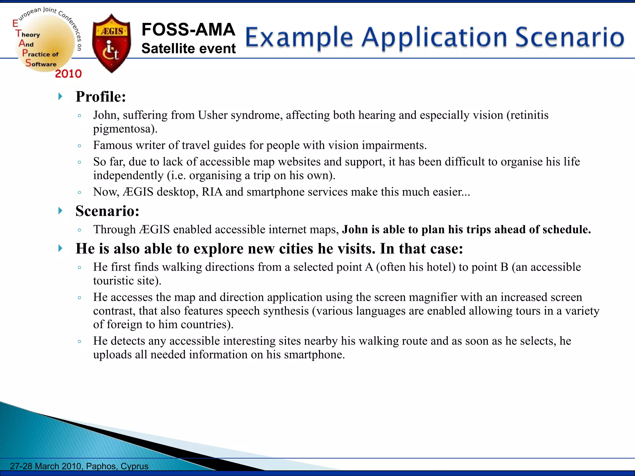 Profile:  John, suffering from Usher syndrome, affecting both hearing and especially vision (retinitis pigmentosa). Famous writer of travel guides for people with vision impairments. So far, due to lack of accessible map websites and support, it has been difficult to organise his life independently (i.e. organising a trip on his own).  Now, ÆGIS desktop, RIA and smartphone services make this much easier... Scenario:  Through ÆGIS enabled accessible internet maps,  John is able to plan his trips ahead of schedule.  He is also able to explore new cities he visits. In that case:  He first finds walking directions from a selected point A (often his hotel) to point B (an accessible touristic site).  He accesses the map and direction application using the screen magnifier with an increased screen contrast, that also features speech synthesis (various languages are enabled allowing tours in a variety of foreign to him countries).  He detects any accessible interesting sites nearby his walking route and as soon as he selects, he uploads all needed information on his smartphone.  
