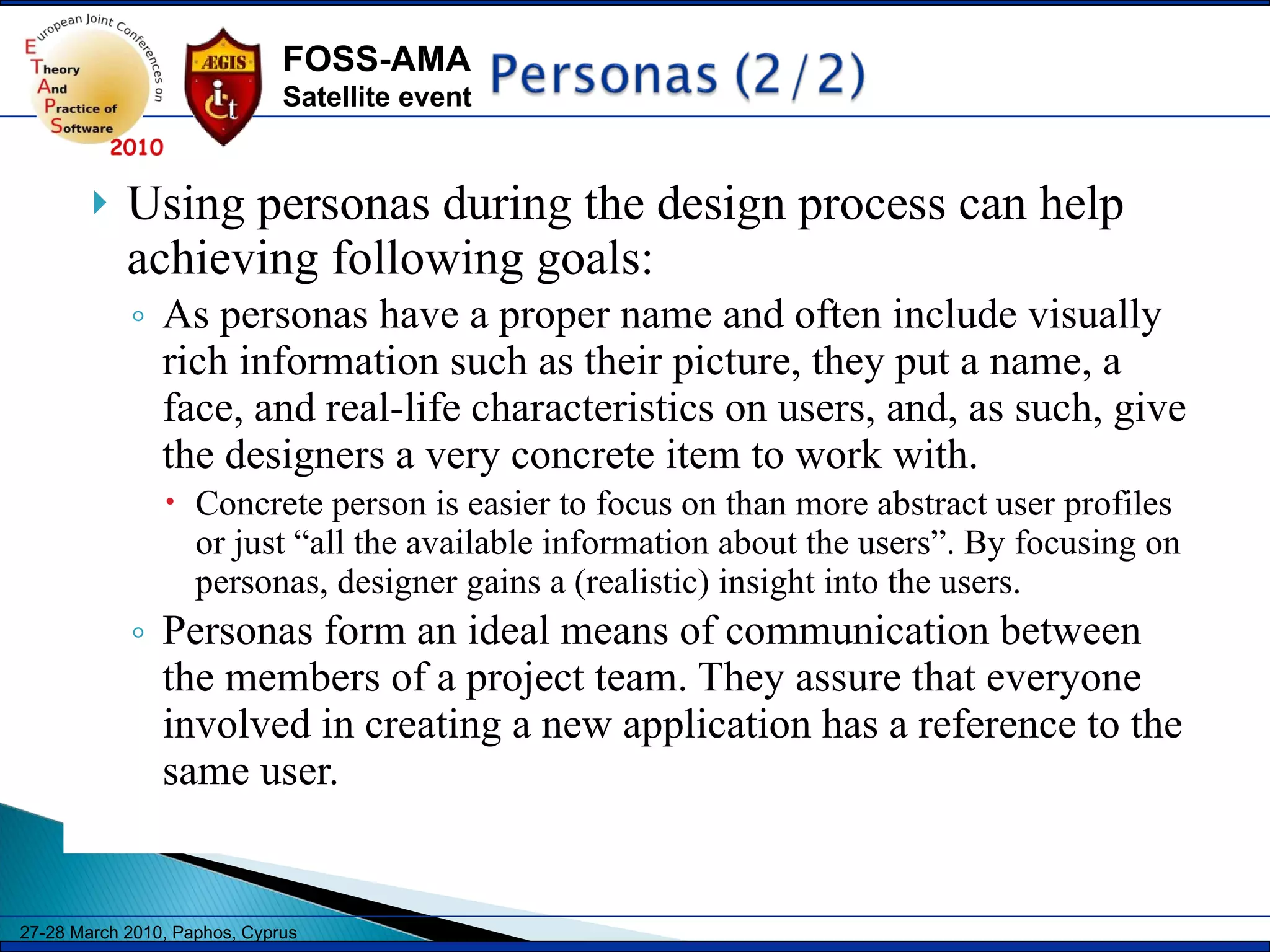 Using personas during the design process can help achieving following goals: As personas have a proper name and often include visually rich information such as their picture, they put a name, a face, and real-life characteristics on users, and, as such, give the designers a very concrete item to work with.  Concrete person is easier to focus on than more abstract user profiles or just “all the available information about the users”. By focusing on personas, designer gains a (realistic) insight into the users. Personas form an ideal means of communication between the members of a project team. They assure that everyone involved in creating a new application has a reference to the same user.  