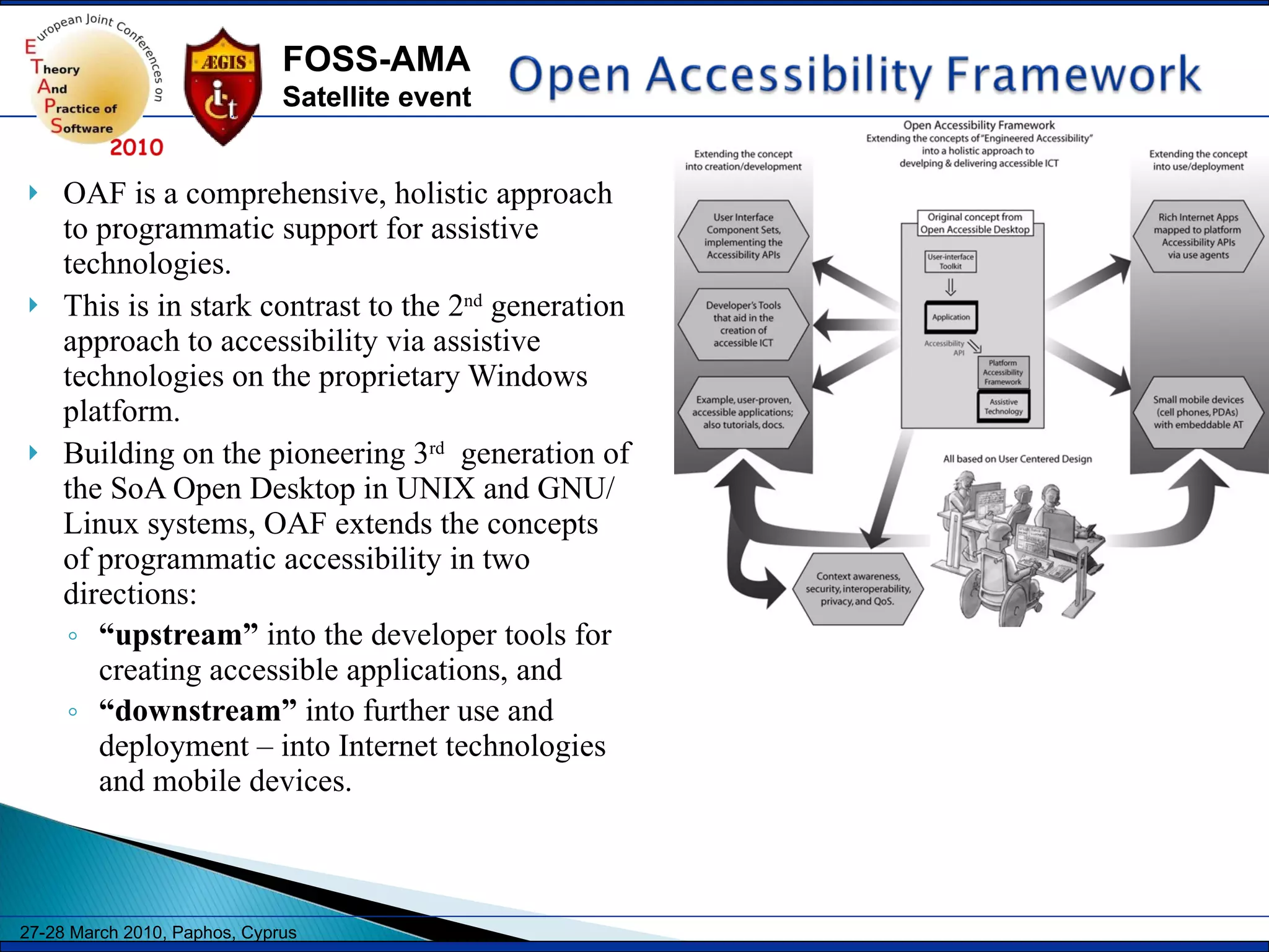 OAF is a comprehensive, holistic approach to programmatic support for assistive technologies.  This is in stark contrast to the 2 nd  generation approach to accessibility via assistive technologies on the proprietary Windows platform. Building on the pioneering 3 rd   generation of the SoA Open Desktop in UNIX and GNU/Linux systems, OAF extends the concepts of programmatic accessibility in two directions:  “ upstream”  into the developer tools for creating accessible applications, and “ downstream”  into further use and deployment – into Internet technologies and mobile devices. 