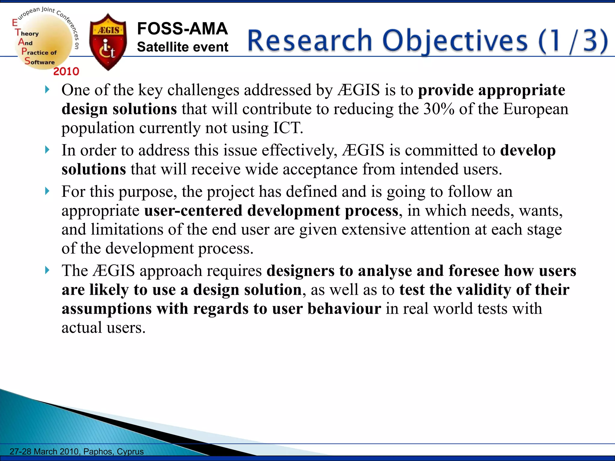 One of the key challenges addressed by ÆGIS is to  provide appropriate design solutions  that will contribute to reducing the 30% of the European population currently not using ICT.  In order to address this issue effectively, ÆGIS is committed to  develop solutions  that will receive wide acceptance from intended users.  For this purpose, the project has defined and is going to follow an appropriate  user-centered development process , in which needs, wants, and limitations of the end user are given extensive attention at each stage of the development process.  The ÆGIS approach requires  designers to analyse and foresee how users are likely to use a design solution , as well as to  test the validity of their assumptions with regards to user behaviour  in real world tests with actual users. 