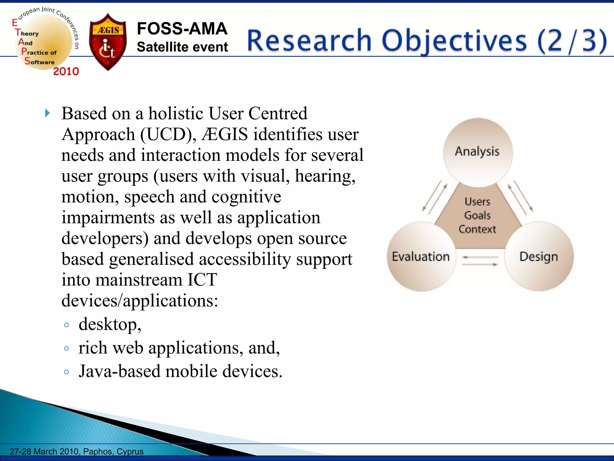 Based on a holistic User Centred Approach (UCD), ÆGIS identifies user needs and interaction models for several user groups (users with visual, hearing, motion, speech and cognitive impairments as well as application developers) and develops open source based generalised accessibility support into mainstream ICT devices/applications: desktop, rich web applications, and, Java-based mobile devices. 