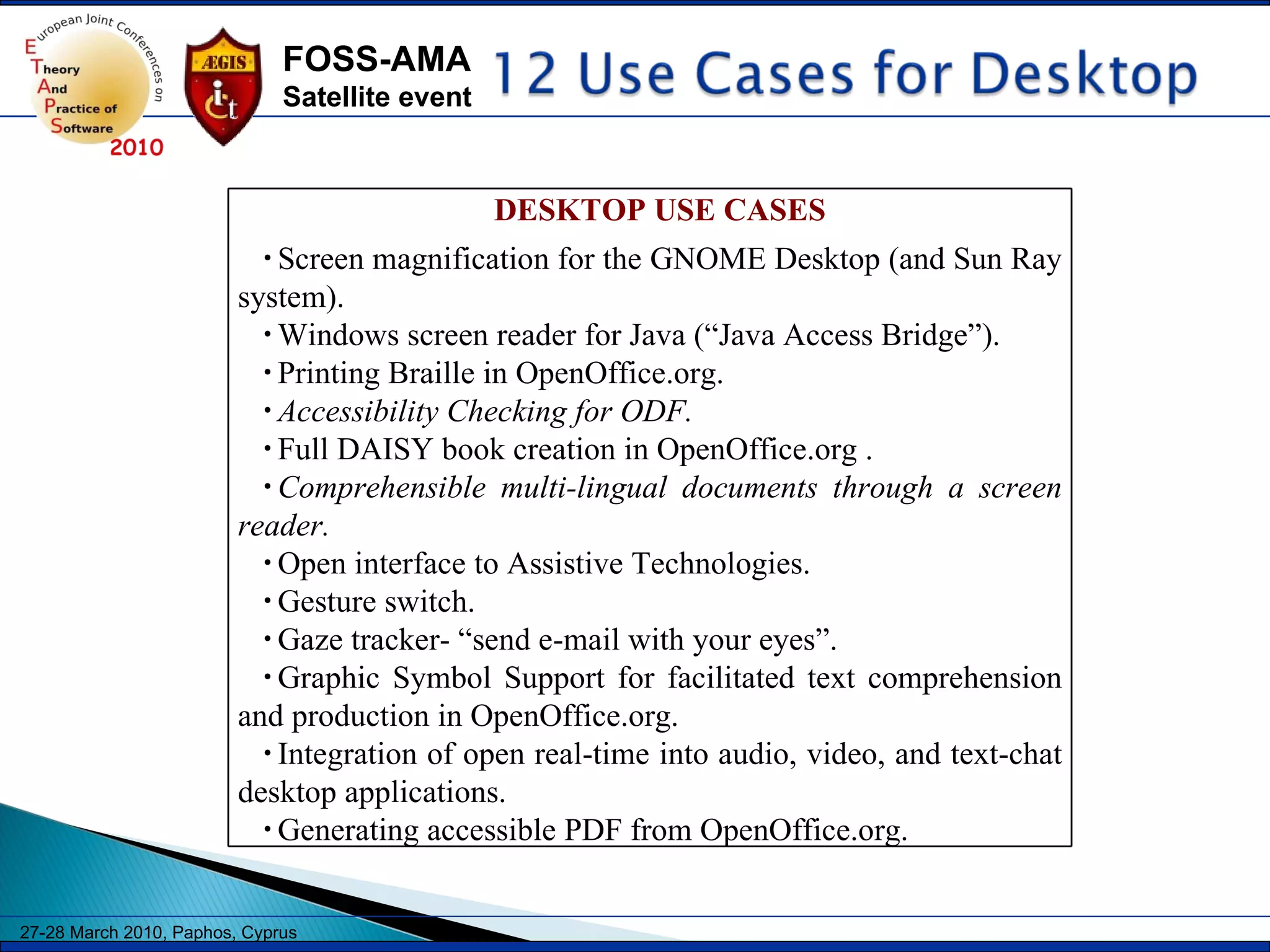 DESKTOP USE CASES Screen magnification for the GNOME Desktop (and Sun Ray system). Windows screen reader for Java (“Java Access Bridge”). Printing Braille in OpenOffice.org. Accessibility Checking for ODF. Full DAISY book creation in OpenOffice.org . Comprehensible multi-lingual documents through a screen reader. Open interface to Assistive Technologies.   Gesture switch. Gaze tracker- “send e-mail with your eyes”. Graphic Symbol Support for facilitated text comprehension and production in OpenOffice.org. Integration of open real-time into audio, video, and text-chat desktop applications. Generating accessible PDF from OpenOffice.org. 