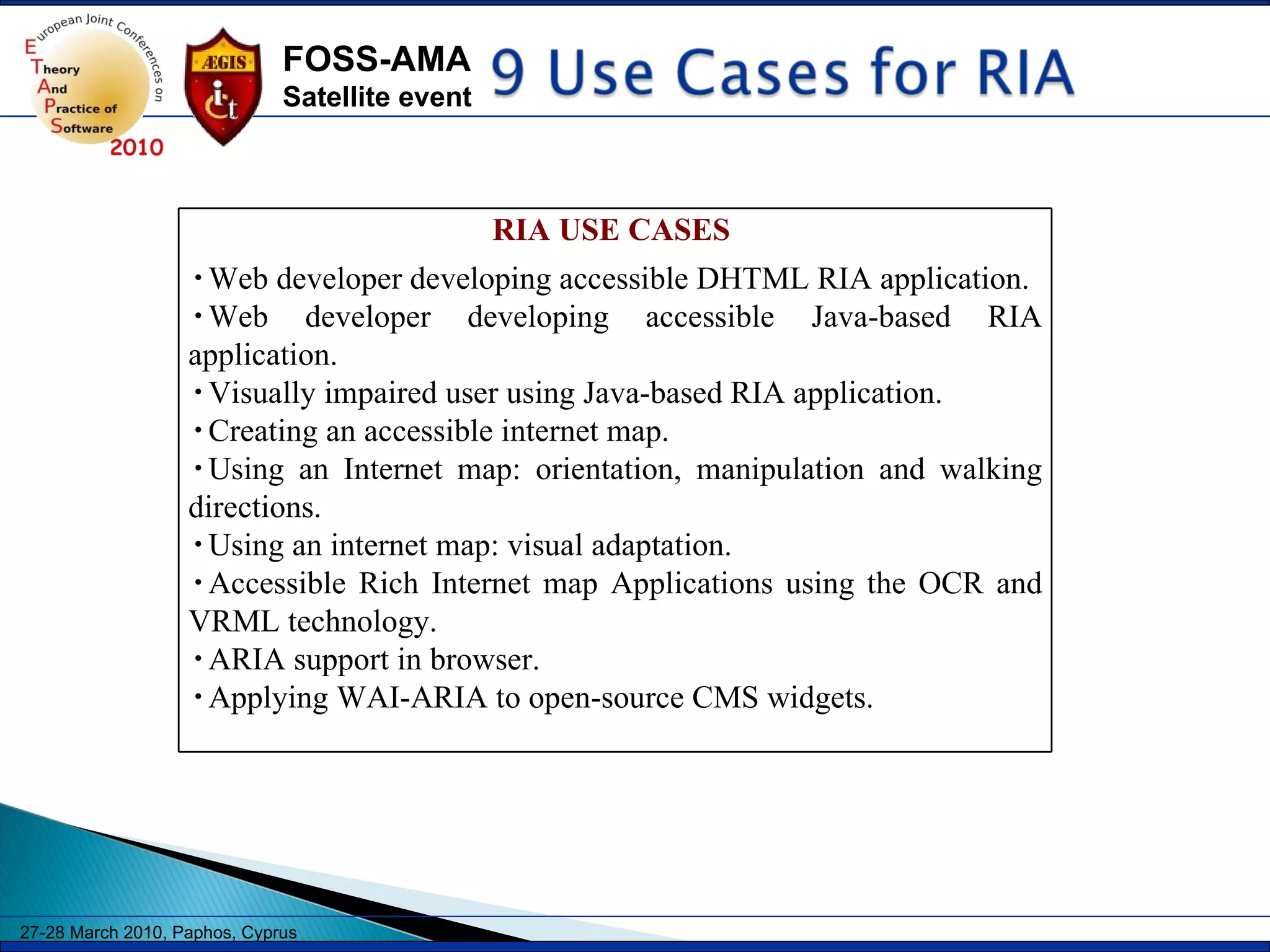 RIA USE CASES  Web developer developing accessible DHTML RIA application. Web developer developing accessible Java-based RIA application. Visually impaired user using Java-based RIA application. Creating an accessible internet map. Using an Internet map: orientation, manipulation and walking directions. Using an internet map: visual adaptation. Accessible Rich Internet map Applications using the OCR and VRML technology. ARIA support in browser. Applying WAI-ARIA to open-source CMS widgets. 