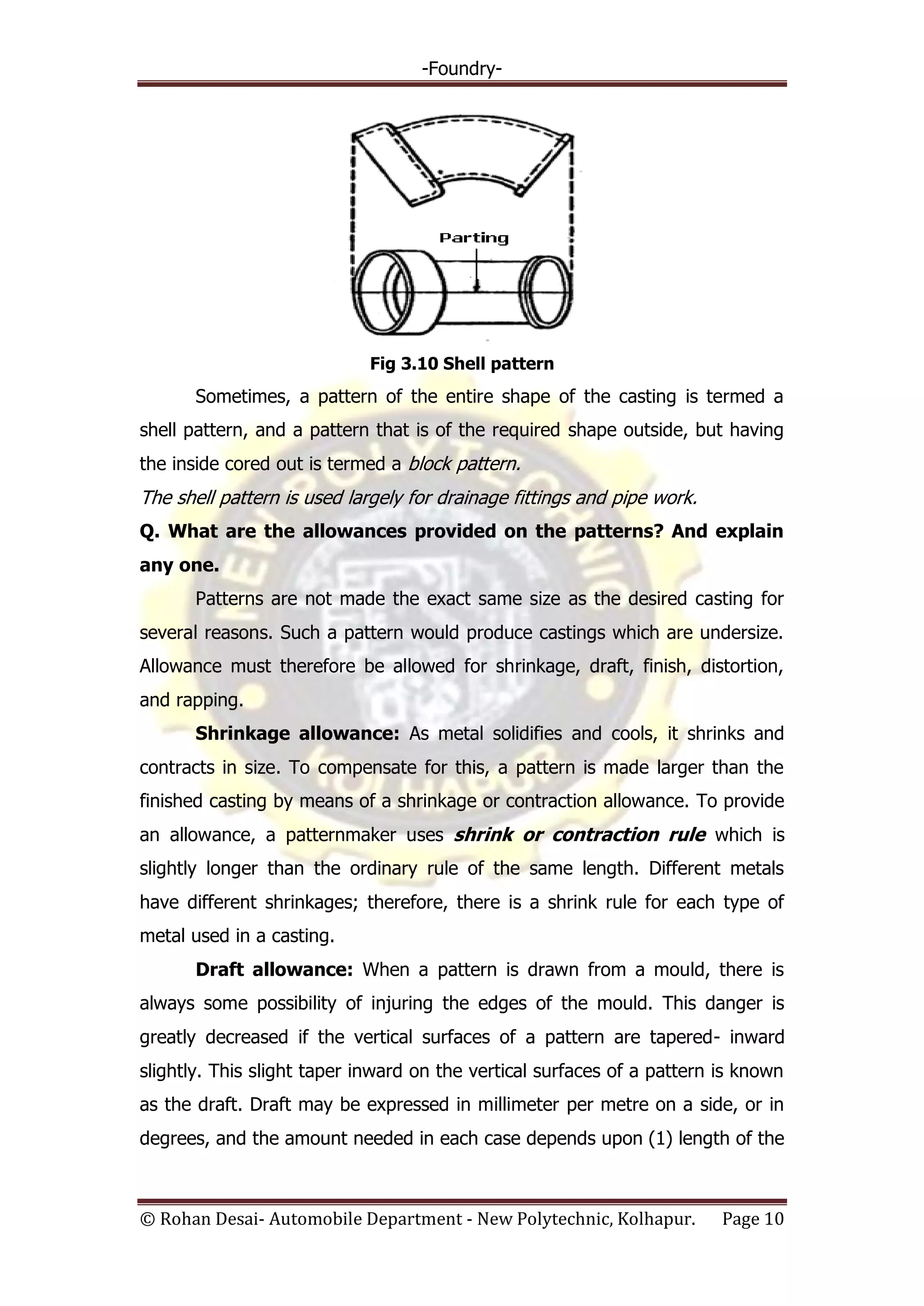 -Foundry-
© Rohan Desai- Automobile Department - New Polytechnic, Kolhapur. Page 10
Fig 3.10 Shell pattern
Sometimes, a pattern of the entire shape of the casting is termed a
shell pattern, and a pattern that is of the required shape outside, but having
the inside cored out is termed a block pattern.
The shell pattern is used largely for drainage fittings and pipe work.
Q. What are the allowances provided on the patterns? And explain
any one.
Patterns are not made the exact same size as the desired casting for
several reasons. Such a pattern would produce castings which are undersize.
Allowance must therefore be allowed for shrinkage, draft, finish, distortion,
and rapping.
Shrinkage allowance: As metal solidifies and cools, it shrinks and
contracts in size. To compensate for this, a pattern is made larger than the
finished casting by means of a shrinkage or contraction allowance. To provide
an allowance, a patternmaker uses shrink or contraction rule which is
slightly longer than the ordinary rule of the same length. Different metals
have different shrinkages; therefore, there is a shrink rule for each type of
metal used in a casting.
Draft allowance: When a pattern is drawn from a mould, there is
always some possibility of injuring the edges of the mould. This danger is
greatly decreased if the vertical surfaces of a pattern are tapered- inward
slightly. This slight taper inward on the vertical surfaces of a pattern is known
as the draft. Draft may be expressed in millimeter per metre on a side, or in
degrees, and the amount needed in each case depends upon (1) length of the
 