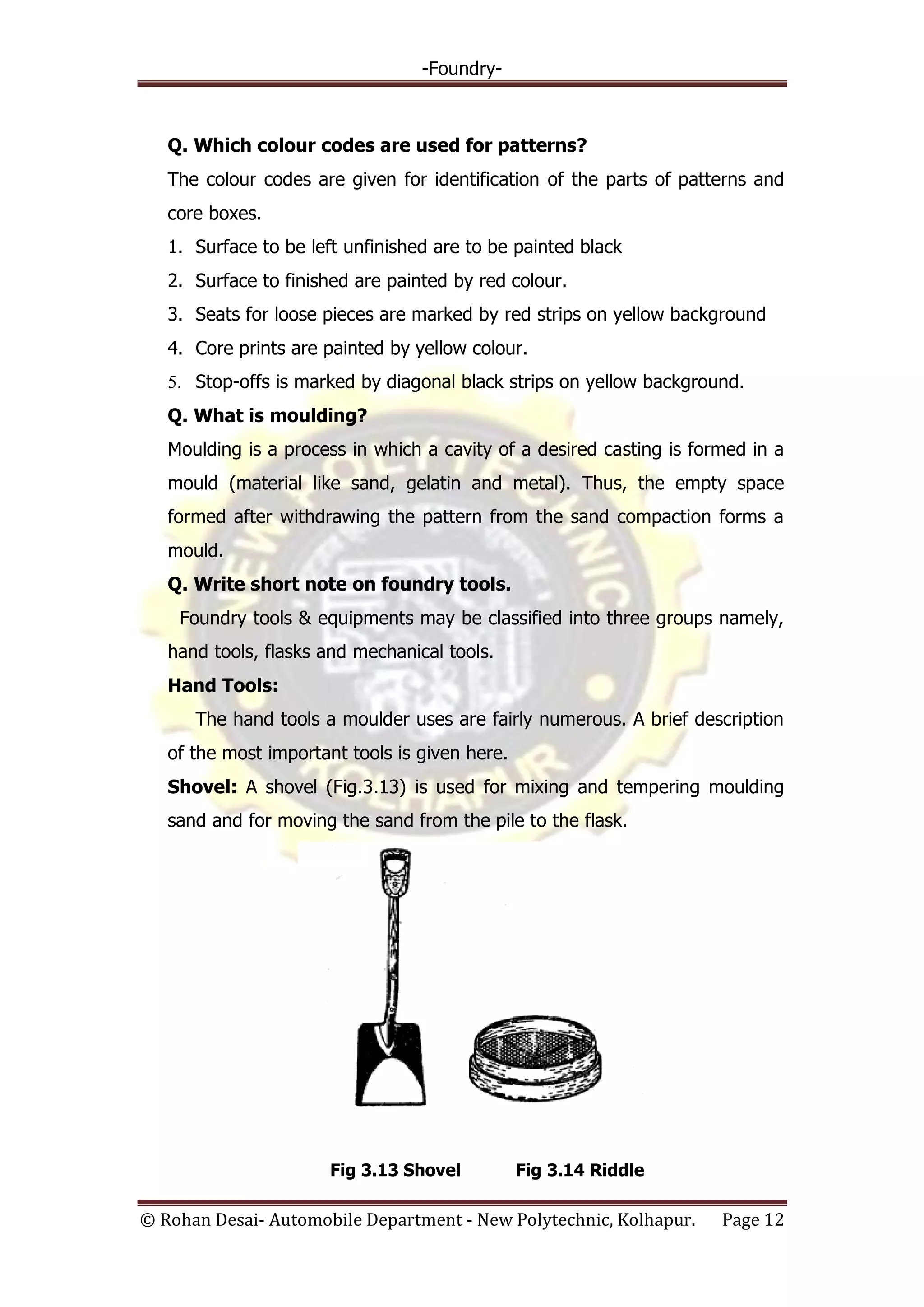 -Foundry-
© Rohan Desai- Automobile Department - New Polytechnic, Kolhapur. Page 12
Q. Which colour codes are used for patterns?
The colour codes are given for identification of the parts of patterns and
core boxes.
1. Surface to be left unfinished are to be painted black
2. Surface to finished are painted by red colour.
3. Seats for loose pieces are marked by red strips on yellow background
4. Core prints are painted by yellow colour.
5. Stop-offs is marked by diagonal black strips on yellow background.
Q. What is moulding?
Moulding is a process in which a cavity of a desired casting is formed in a
mould (material like sand, gelatin and metal). Thus, the empty space
formed after withdrawing the pattern from the sand compaction forms a
mould.
Q. Write short note on foundry tools.
Foundry tools & equipments may be classified into three groups namely,
hand tools, flasks and mechanical tools.
Hand Tools:
The hand tools a moulder uses are fairly numerous. A brief description
of the most important tools is given here.
Shovel: A shovel (Fig.3.13) is used for mixing and tempering moulding
sand and for moving the sand from the pile to the flask.
Fig 3.13 Shovel Fig 3.14 Riddle
 
