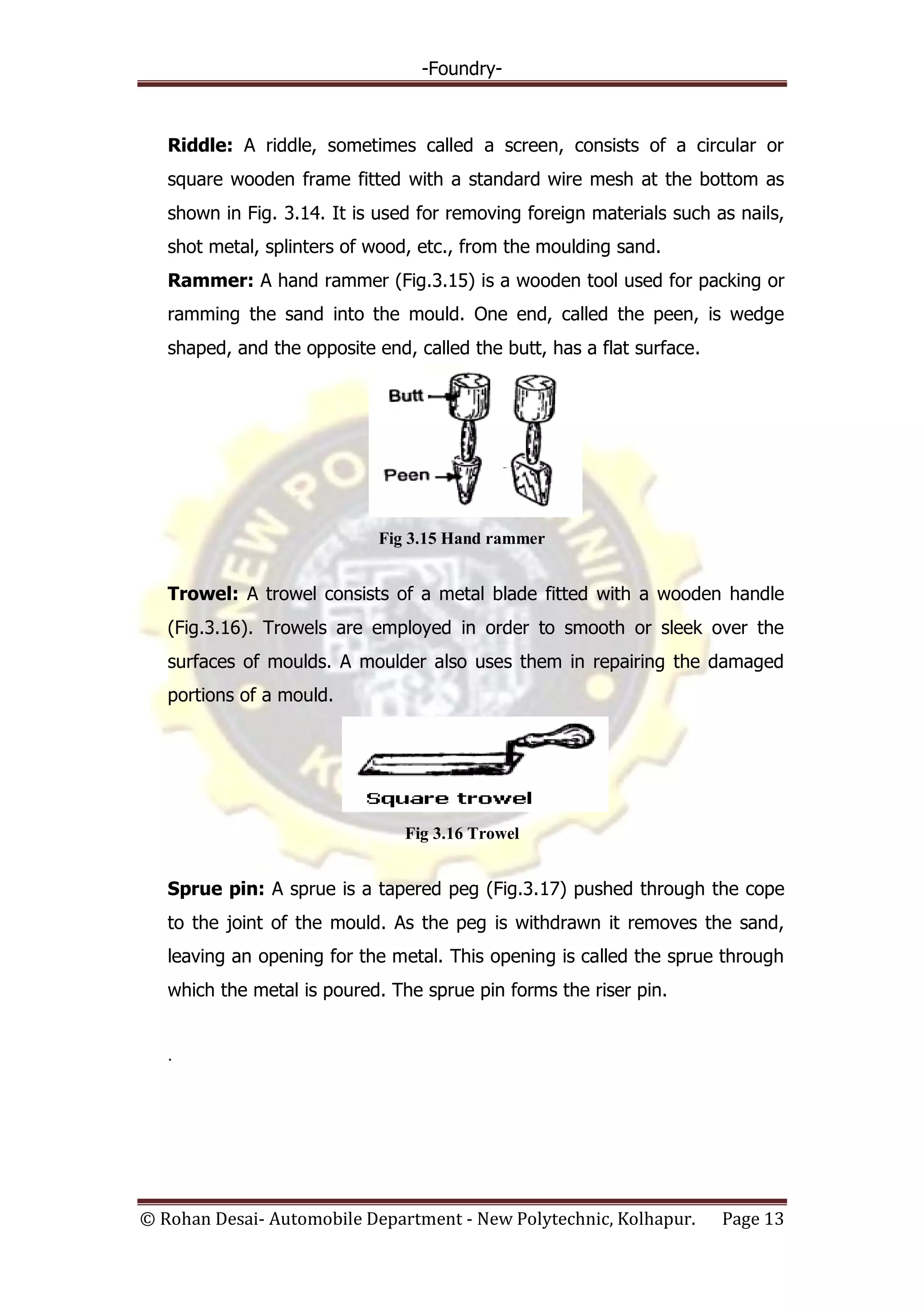-Foundry-
© Rohan Desai- Automobile Department - New Polytechnic, Kolhapur. Page 13
Riddle: A riddle, sometimes called a screen, consists of a circular or
square wooden frame fitted with a standard wire mesh at the bottom as
shown in Fig. 3.14. It is used for removing foreign materials such as nails,
shot metal, splinters of wood, etc., from the moulding sand.
Rammer: A hand rammer (Fig.3.15) is a wooden tool used for packing or
ramming the sand into the mould. One end, called the peen, is wedge
shaped, and the opposite end, called the butt, has a flat surface.
Fig 3.15 Hand rammer
Trowel: A trowel consists of a metal blade fitted with a wooden handle
(Fig.3.16). Trowels are employed in order to smooth or sleek over the
surfaces of moulds. A moulder also uses them in repairing the damaged
portions of a mould.
Fig 3.16 Trowel
Sprue pin: A sprue is a tapered peg (Fig.3.17) pushed through the cope
to the joint of the mould. As the peg is withdrawn it removes the sand,
leaving an opening for the metal. This opening is called the sprue through
which the metal is poured. The sprue pin forms the riser pin.
.
 