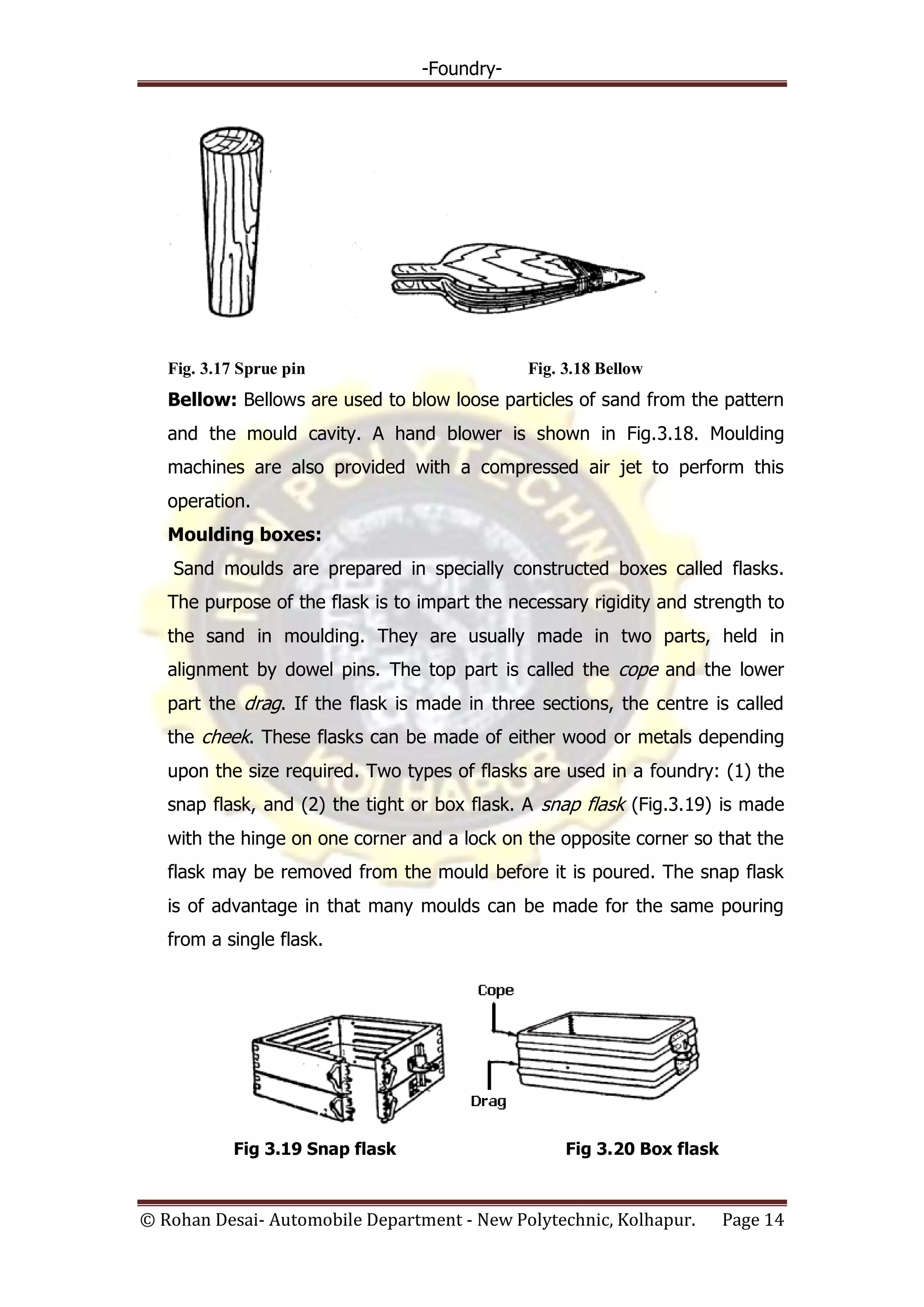 -Foundry-
© Rohan Desai- Automobile Department - New Polytechnic, Kolhapur. Page 14
Fig. 3.17 Sprue pin Fig. 3.18 Bellow
Bellow: Bellows are used to blow loose particles of sand from the pattern
and the mould cavity. A hand blower is shown in Fig.3.18. Moulding
machines are also provided with a compressed air jet to perform this
operation.
Moulding boxes:
Sand moulds are prepared in specially constructed boxes called flasks.
The purpose of the flask is to impart the necessary rigidity and strength to
the sand in moulding. They are usually made in two parts, held in
alignment by dowel pins. The top part is called the cope and the lower
part the drag. If the flask is made in three sections, the centre is called
the cheek. These flasks can be made of either wood or metals depending
upon the size required. Two types of flasks are used in a foundry: (1) the
snap flask, and (2) the tight or box flask. A snap flask (Fig.3.19) is made
with the hinge on one corner and a lock on the opposite corner so that the
flask may be removed from the mould before it is poured. The snap flask
is of advantage in that many moulds can be made for the same pouring
from a single flask.
Fig 3.19 Snap flask Fig 3.20 Box flask
 