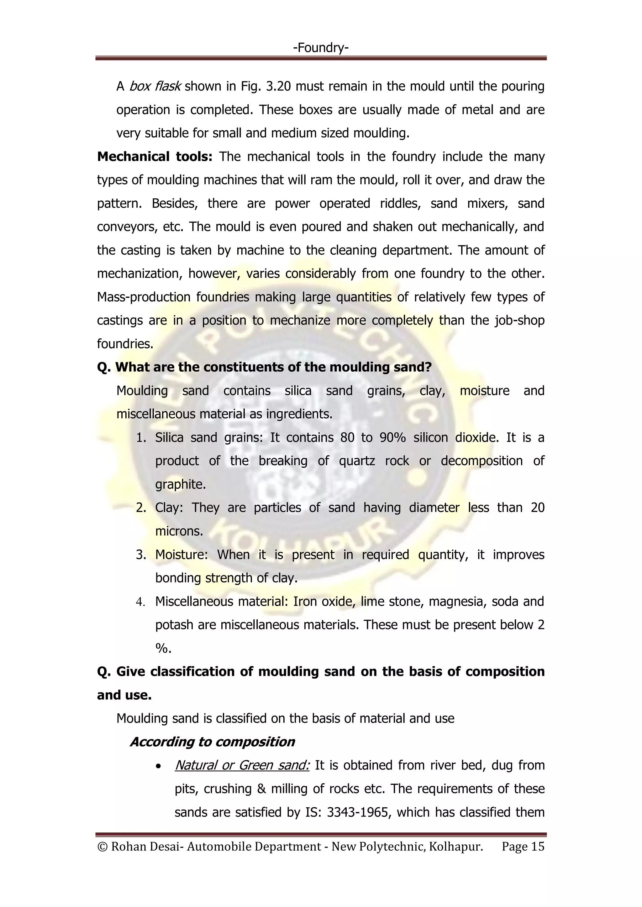 -Foundry-
© Rohan Desai- Automobile Department - New Polytechnic, Kolhapur. Page 15
A box flask shown in Fig. 3.20 must remain in the mould until the pouring
operation is completed. These boxes are usually made of metal and are
very suitable for small and medium sized moulding.
Mechanical tools: The mechanical tools in the foundry include the many
types of moulding machines that will ram the mould, roll it over, and draw the
pattern. Besides, there are power operated riddles, sand mixers, sand
conveyors, etc. The mould is even poured and shaken out mechanically, and
the casting is taken by machine to the cleaning department. The amount of
mechanization, however, varies considerably from one foundry to the other.
Mass-production foundries making large quantities of relatively few types of
castings are in a position to mechanize more completely than the job-shop
foundries.
Q. What are the constituents of the moulding sand?
Moulding sand contains silica sand grains, clay, moisture and
miscellaneous material as ingredients.
1. Silica sand grains: It contains 80 to 90% silicon dioxide. It is a
product of the breaking of quartz rock or decomposition of
graphite.
2. Clay: They are particles of sand having diameter less than 20
microns.
3. Moisture: When it is present in required quantity, it improves
bonding strength of clay.
4. Miscellaneous material: Iron oxide, lime stone, magnesia, soda and
potash are miscellaneous materials. These must be present below 2
%.
Q. Give classification of moulding sand on the basis of composition
and use.
Moulding sand is classified on the basis of material and use
According to composition
Natural or Green sand: It is obtained from river bed, dug from
pits, crushing & milling of rocks etc. The requirements of these
sands are satisfied by IS: 3343-1965, which has classified them
 