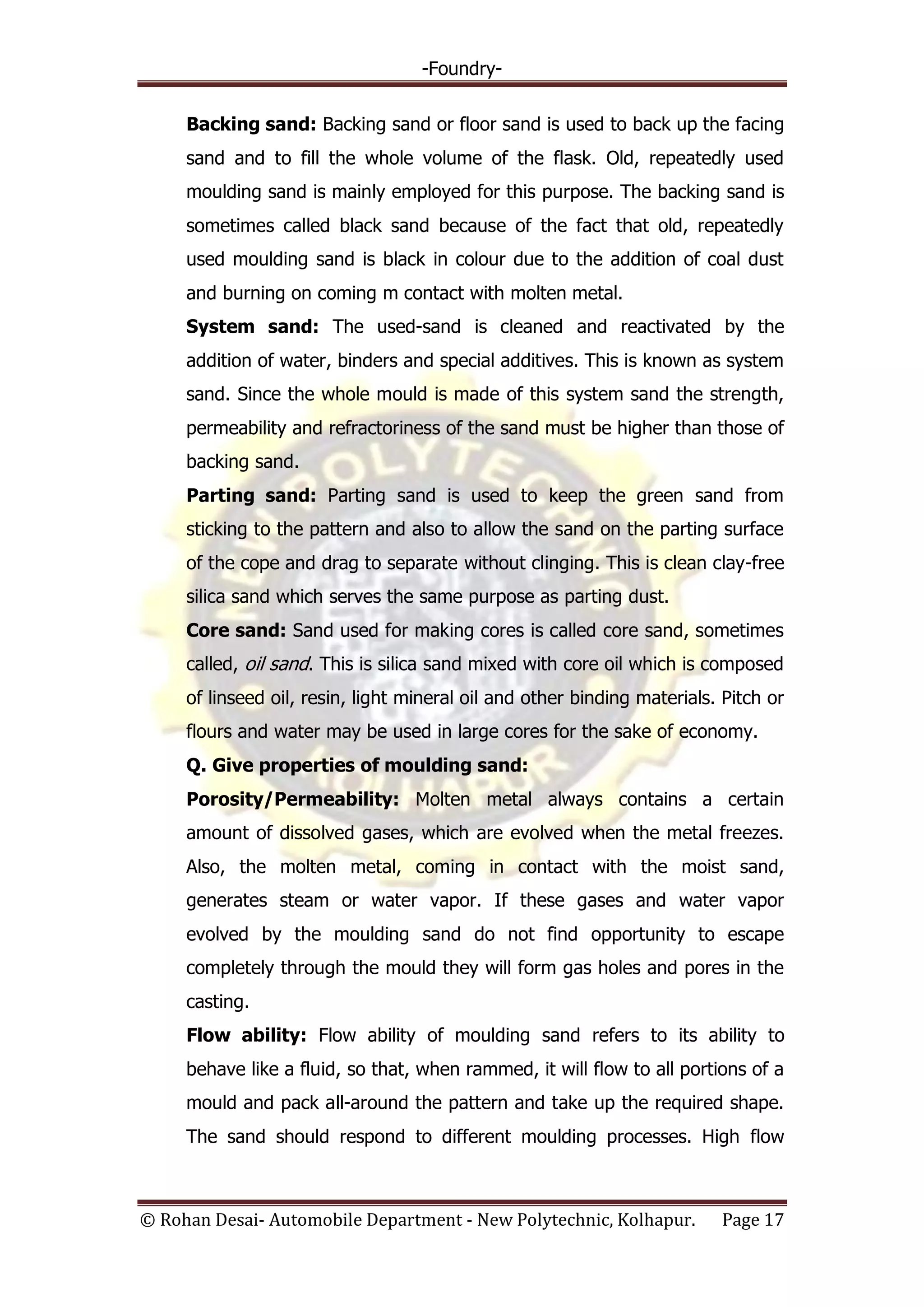 -Foundry-
© Rohan Desai- Automobile Department - New Polytechnic, Kolhapur. Page 17
Backing sand: Backing sand or floor sand is used to back up the facing
sand and to fill the whole volume of the flask. Old, repeatedly used
moulding sand is mainly employed for this purpose. The backing sand is
sometimes called black sand because of the fact that old, repeatedly
used moulding sand is black in colour due to the addition of coal dust
and burning on coming m contact with molten metal.
System sand: The used-sand is cleaned and reactivated by the
addition of water, binders and special additives. This is known as system
sand. Since the whole mould is made of this system sand the strength,
permeability and refractoriness of the sand must be higher than those of
backing sand.
Parting sand: Parting sand is used to keep the green sand from
sticking to the pattern and also to allow the sand on the parting surface
of the cope and drag to separate without clinging. This is clean clay-free
silica sand which serves the same purpose as parting dust.
Core sand: Sand used for making cores is called core sand, sometimes
called, oil sand. This is silica sand mixed with core oil which is composed
of linseed oil, resin, light mineral oil and other binding materials. Pitch or
flours and water may be used in large cores for the sake of economy.
Q. Give properties of moulding sand:
Porosity/Permeability: Molten metal always contains a certain
amount of dissolved gases, which are evolved when the metal freezes.
Also, the molten metal, coming in contact with the moist sand,
generates steam or water vapor. If these gases and water vapor
evolved by the moulding sand do not find opportunity to escape
completely through the mould they will form gas holes and pores in the
casting.
Flow ability: Flow ability of moulding sand refers to its ability to
behave like a fluid, so that, when rammed, it will flow to all portions of a
mould and pack all-around the pattern and take up the required shape.
The sand should respond to different moulding processes. High flow
 