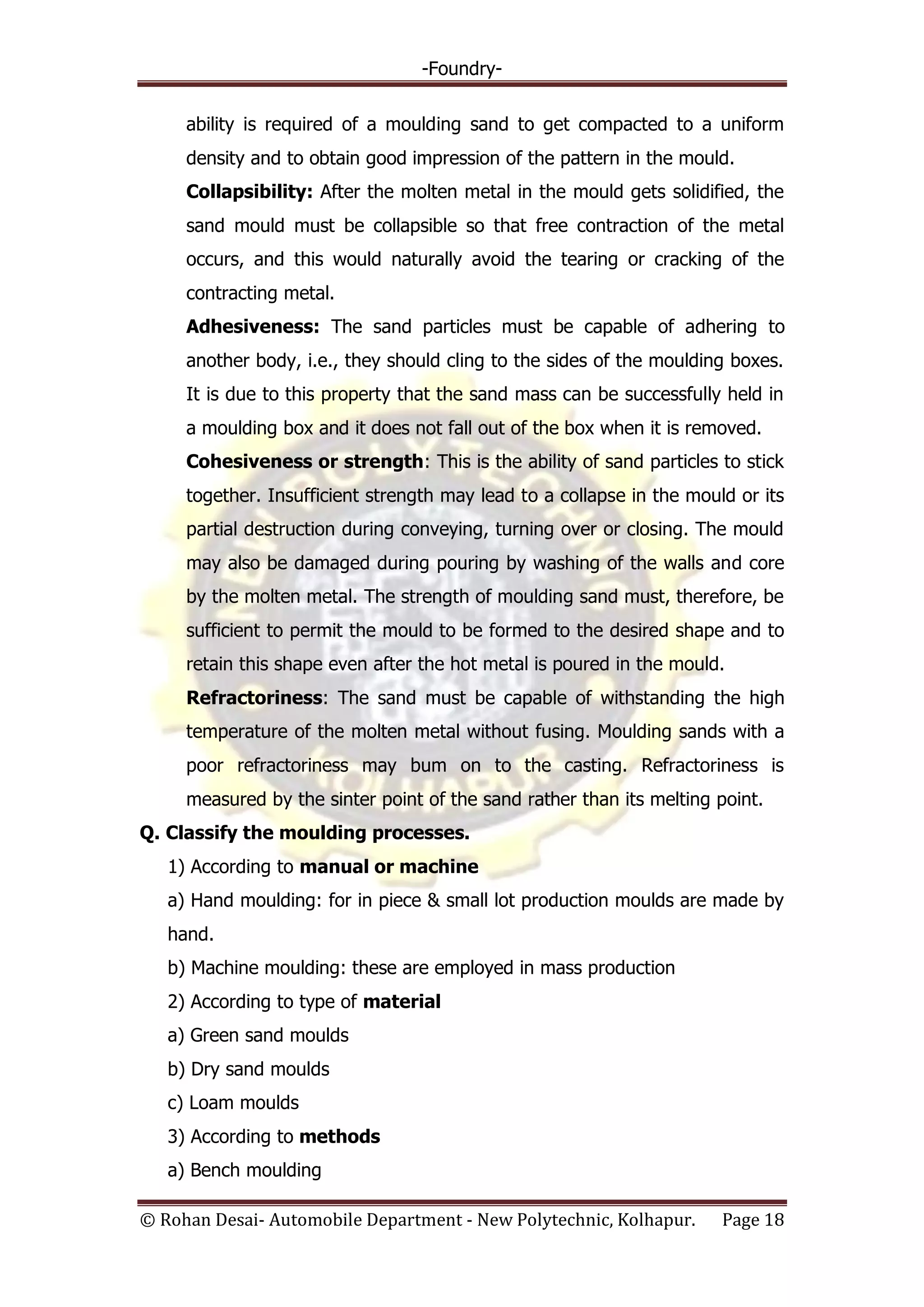 -Foundry-
© Rohan Desai- Automobile Department - New Polytechnic, Kolhapur. Page 18
ability is required of a moulding sand to get compacted to a uniform
density and to obtain good impression of the pattern in the mould.
Collapsibility: After the molten metal in the mould gets solidified, the
sand mould must be collapsible so that free contraction of the metal
occurs, and this would naturally avoid the tearing or cracking of the
contracting metal.
Adhesiveness: The sand particles must be capable of adhering to
another body, i.e., they should cling to the sides of the moulding boxes.
It is due to this property that the sand mass can be successfully held in
a moulding box and it does not fall out of the box when it is removed.
Cohesiveness or strength: This is the ability of sand particles to stick
together. Insufficient strength may lead to a collapse in the mould or its
partial destruction during conveying, turning over or closing. The mould
may also be damaged during pouring by washing of the walls and core
by the molten metal. The strength of moulding sand must, therefore, be
sufficient to permit the mould to be formed to the desired shape and to
retain this shape even after the hot metal is poured in the mould.
Refractoriness: The sand must be capable of withstanding the high
temperature of the molten metal without fusing. Moulding sands with a
poor refractoriness may bum on to the casting. Refractoriness is
measured by the sinter point of the sand rather than its melting point.
Q. Classify the moulding processes.
1) According to manual or machine
a) Hand moulding: for in piece & small lot production moulds are made by
hand.
b) Machine moulding: these are employed in mass production
2) According to type of material
a) Green sand moulds
b) Dry sand moulds
c) Loam moulds
3) According to methods
a) Bench moulding
 