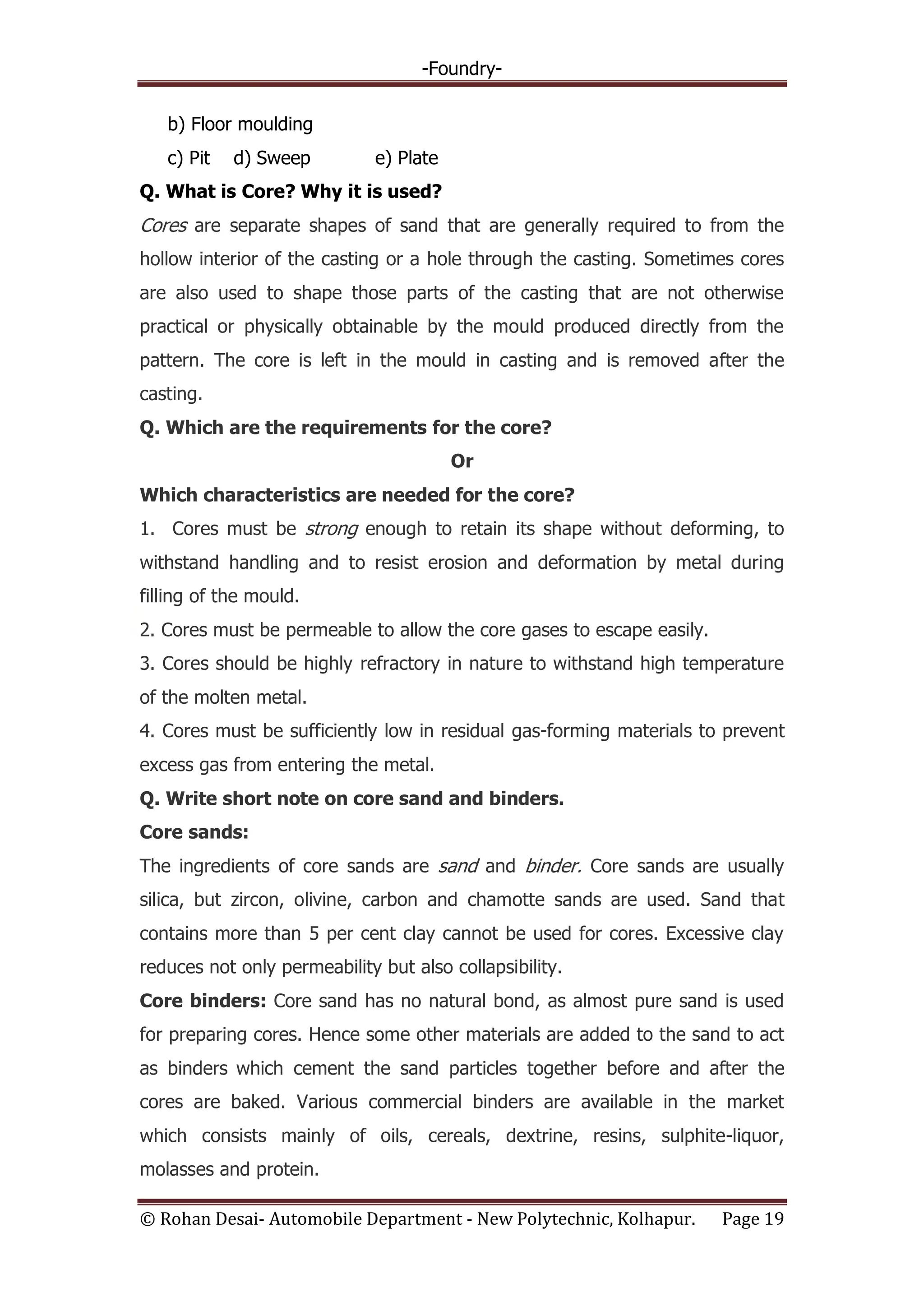 -Foundry-
© Rohan Desai- Automobile Department - New Polytechnic, Kolhapur. Page 19
b) Floor moulding
c) Pit d) Sweep e) Plate
Q. What is Core? Why it is used?
Cores are separate shapes of sand that are generally required to from the
hollow interior of the casting or a hole through the casting. Sometimes cores
are also used to shape those parts of the casting that are not otherwise
practical or physically obtainable by the mould produced directly from the
pattern. The core is left in the mould in casting and is removed after the
casting.
Q. Which are the requirements for the core?
Or
Which characteristics are needed for the core?
1. Cores must be strong enough to retain its shape without deforming, to
withstand handling and to resist erosion and deformation by metal during
filling of the mould.
2. Cores must be permeable to allow the core gases to escape easily.
3. Cores should be highly refractory in nature to withstand high temperature
of the molten metal.
4. Cores must be sufficiently low in residual gas-forming materials to prevent
excess gas from entering the metal.
Q. Write short note on core sand and binders.
Core sands:
The ingredients of core sands are sand and binder. Core sands are usually
silica, but zircon, olivine, carbon and chamotte sands are used. Sand that
contains more than 5 per cent clay cannot be used for cores. Excessive clay
reduces not only permeability but also collapsibility.
Core binders: Core sand has no natural bond, as almost pure sand is used
for preparing cores. Hence some other materials are added to the sand to act
as binders which cement the sand particles together before and after the
cores are baked. Various commercial binders are available in the market
which consists mainly of oils, cereals, dextrine, resins, sulphite-liquor,
molasses and protein.
 