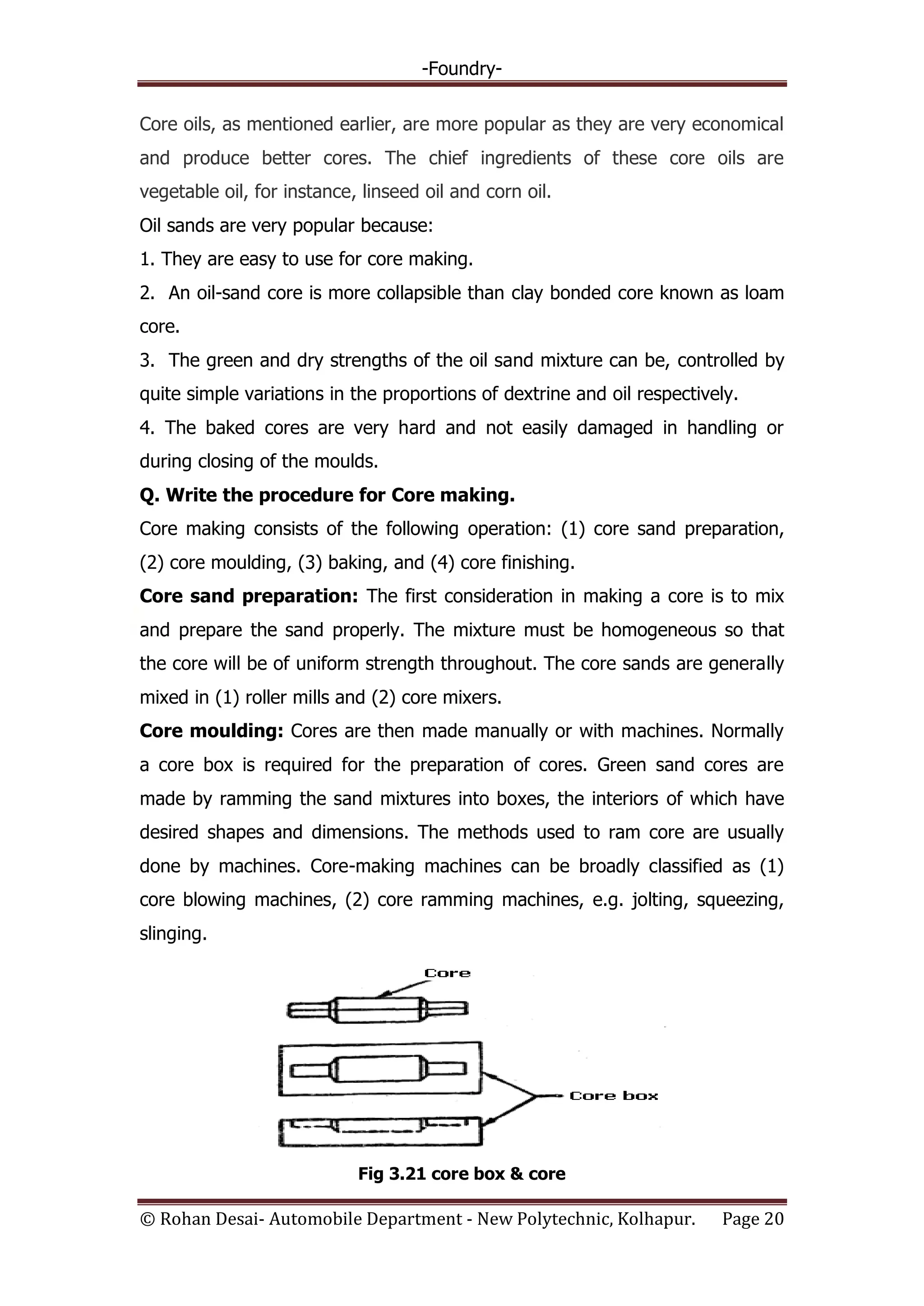 -Foundry-
© Rohan Desai- Automobile Department - New Polytechnic, Kolhapur. Page 20
Core oils, as mentioned earlier, are more popular as they are very economical
and produce better cores. The chief ingredients of these core oils are
vegetable oil, for instance, linseed oil and corn oil.
Oil sands are very popular because:
1. They are easy to use for core making.
2. An oil-sand core is more collapsible than clay bonded core known as loam
core.
3. The green and dry strengths of the oil sand mixture can be, controlled by
quite simple variations in the proportions of dextrine and oil respectively.
4. The baked cores are very hard and not easily damaged in handling or
during closing of the moulds.
Q. Write the procedure for Core making.
Core making consists of the following operation: (1) core sand preparation,
(2) core moulding, (3) baking, and (4) core finishing.
Core sand preparation: The first consideration in making a core is to mix
and prepare the sand properly. The mixture must be homogeneous so that
the core will be of uniform strength throughout. The core sands are generally
mixed in (1) roller mills and (2) core mixers.
Core moulding: Cores are then made manually or with machines. Normally
a core box is required for the preparation of cores. Green sand cores are
made by ramming the sand mixtures into boxes, the interiors of which have
desired shapes and dimensions. The methods used to ram core are usually
done by machines. Core-making machines can be broadly classified as (1)
core blowing machines, (2) core ramming machines, e.g. jolting, squeezing,
slinging.
Fig 3.21 core box & core
 