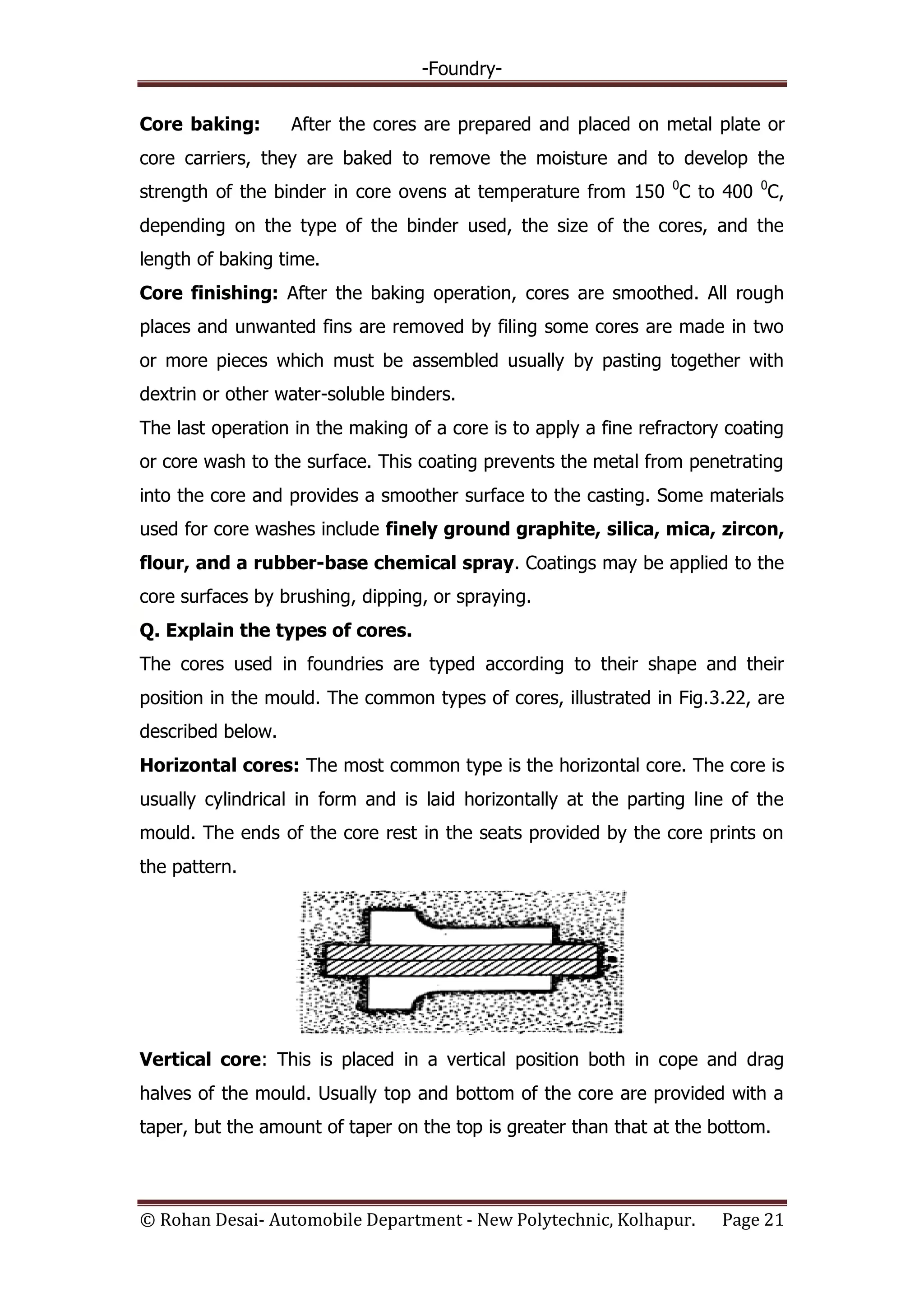 -Foundry-
© Rohan Desai- Automobile Department - New Polytechnic, Kolhapur. Page 21
Core baking: After the cores are prepared and placed on metal plate or
core carriers, they are baked to remove the moisture and to develop the
strength of the binder in core ovens at temperature from 150 0
C to 400 0
C,
depending on the type of the binder used, the size of the cores, and the
length of baking time.
Core finishing: After the baking operation, cores are smoothed. All rough
places and unwanted fins are removed by filing some cores are made in two
or more pieces which must be assembled usually by pasting together with
dextrin or other water-soluble binders.
The last operation in the making of a core is to apply a fine refractory coating
or core wash to the surface. This coating prevents the metal from penetrating
into the core and provides a smoother surface to the casting. Some materials
used for core washes include finely ground graphite, silica, mica, zircon,
flour, and a rubber-base chemical spray. Coatings may be applied to the
core surfaces by brushing, dipping, or spraying.
Q. Explain the types of cores.
The cores used in foundries are typed according to their shape and their
position in the mould. The common types of cores, illustrated in Fig.3.22, are
described below.
Horizontal cores: The most common type is the horizontal core. The core is
usually cylindrical in form and is laid horizontally at the parting line of the
mould. The ends of the core rest in the seats provided by the core prints on
the pattern.
Vertical core: This is placed in a vertical position both in cope and drag
halves of the mould. Usually top and bottom of the core are provided with a
taper, but the amount of taper on the top is greater than that at the bottom.
 