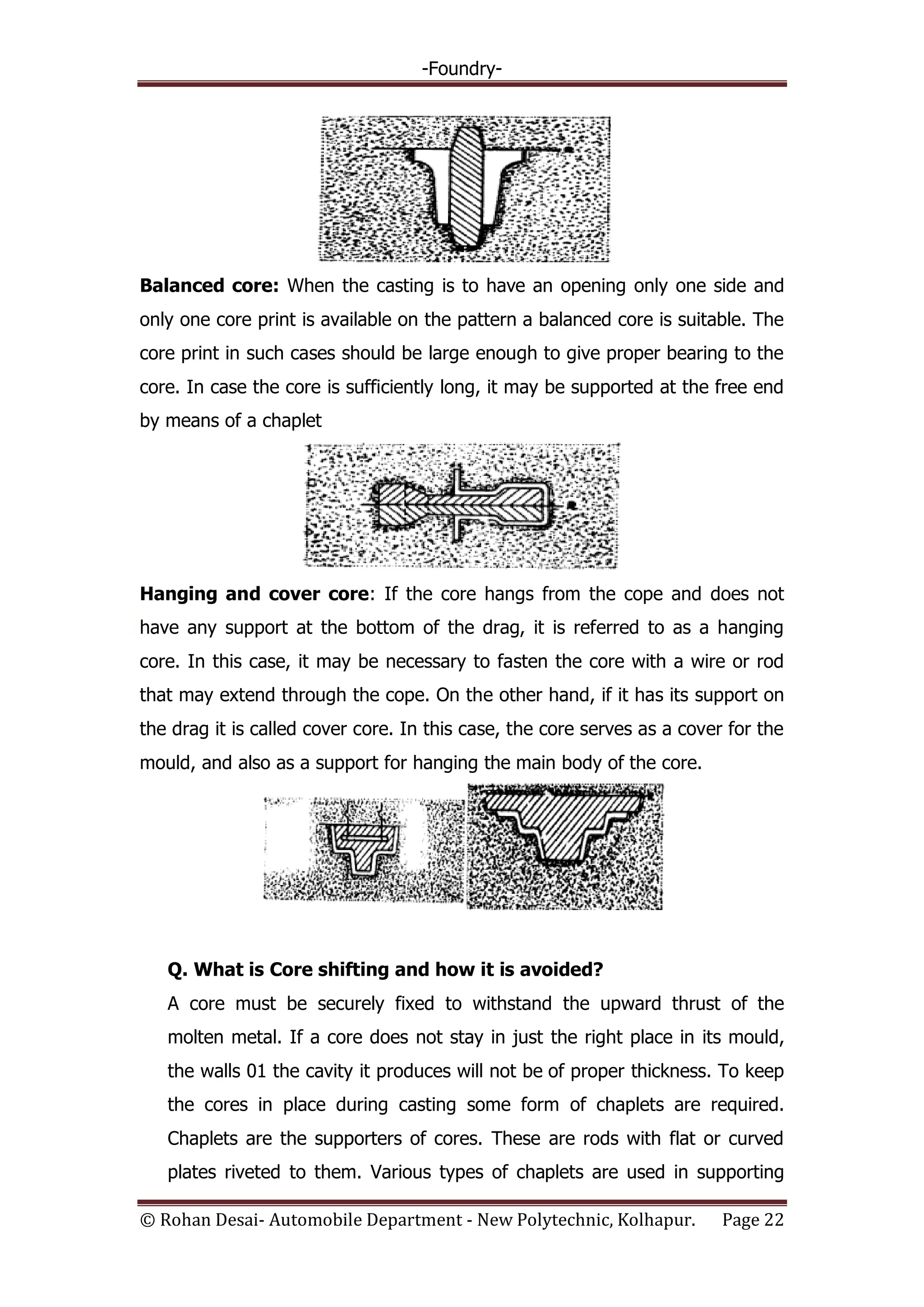 -Foundry-
© Rohan Desai- Automobile Department - New Polytechnic, Kolhapur. Page 22
Balanced core: When the casting is to have an opening only one side and
only one core print is available on the pattern a balanced core is suitable. The
core print in such cases should be large enough to give proper bearing to the
core. In case the core is sufficiently long, it may be supported at the free end
by means of a chaplet
Hanging and cover core: If the core hangs from the cope and does not
have any support at the bottom of the drag, it is referred to as a hanging
core. In this case, it may be necessary to fasten the core with a wire or rod
that may extend through the cope. On the other hand, if it has its support on
the drag it is called cover core. In this case, the core serves as a cover for the
mould, and also as a support for hanging the main body of the core.
Q. What is Core shifting and how it is avoided?
A core must be securely fixed to withstand the upward thrust of the
molten metal. If a core does not stay in just the right place in its mould,
the walls 01 the cavity it produces will not be of proper thickness. To keep
the cores in place during casting some form of chaplets are required.
Chaplets are the supporters of cores. These are rods with flat or curved
plates riveted to them. Various types of chaplets are used in supporting
 