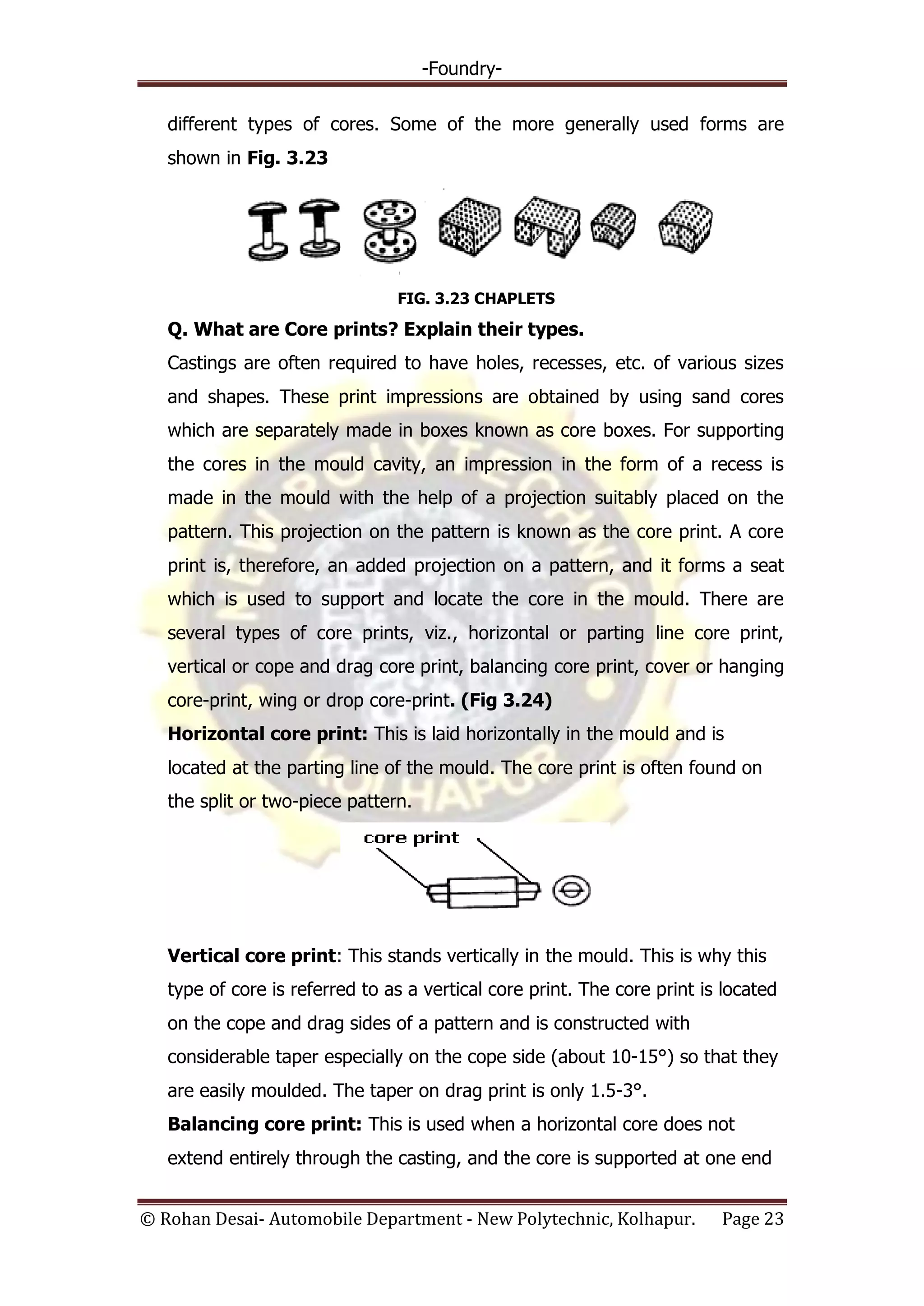 -Foundry-
© Rohan Desai- Automobile Department - New Polytechnic, Kolhapur. Page 23
different types of cores. Some of the more generally used forms are
shown in Fig. 3.23
FIG. 3.23 CHAPLETS
Q. What are Core prints? Explain their types.
Castings are often required to have holes, recesses, etc. of various sizes
and shapes. These print impressions are obtained by using sand cores
which are separately made in boxes known as core boxes. For supporting
the cores in the mould cavity, an impression in the form of a recess is
made in the mould with the help of a projection suitably placed on the
pattern. This projection on the pattern is known as the core print. A core
print is, therefore, an added projection on a pattern, and it forms a seat
which is used to support and locate the core in the mould. There are
several types of core prints, viz., horizontal or parting line core print,
vertical or cope and drag core print, balancing core print, cover or hanging
core-print, wing or drop core-print. (Fig 3.24)
Horizontal core print: This is laid horizontally in the mould and is
located at the parting line of the mould. The core print is often found on
the split or two-piece pattern.
Vertical core print: This stands vertically in the mould. This is why this
type of core is referred to as a vertical core print. The core print is located
on the cope and drag sides of a pattern and is constructed with
considerable taper especially on the cope side (about 10-15°) so that they
are easily moulded. The taper on drag print is only 1.5-3°.
Balancing core print: This is used when a horizontal core does not
extend entirely through the casting, and the core is supported at one end
 