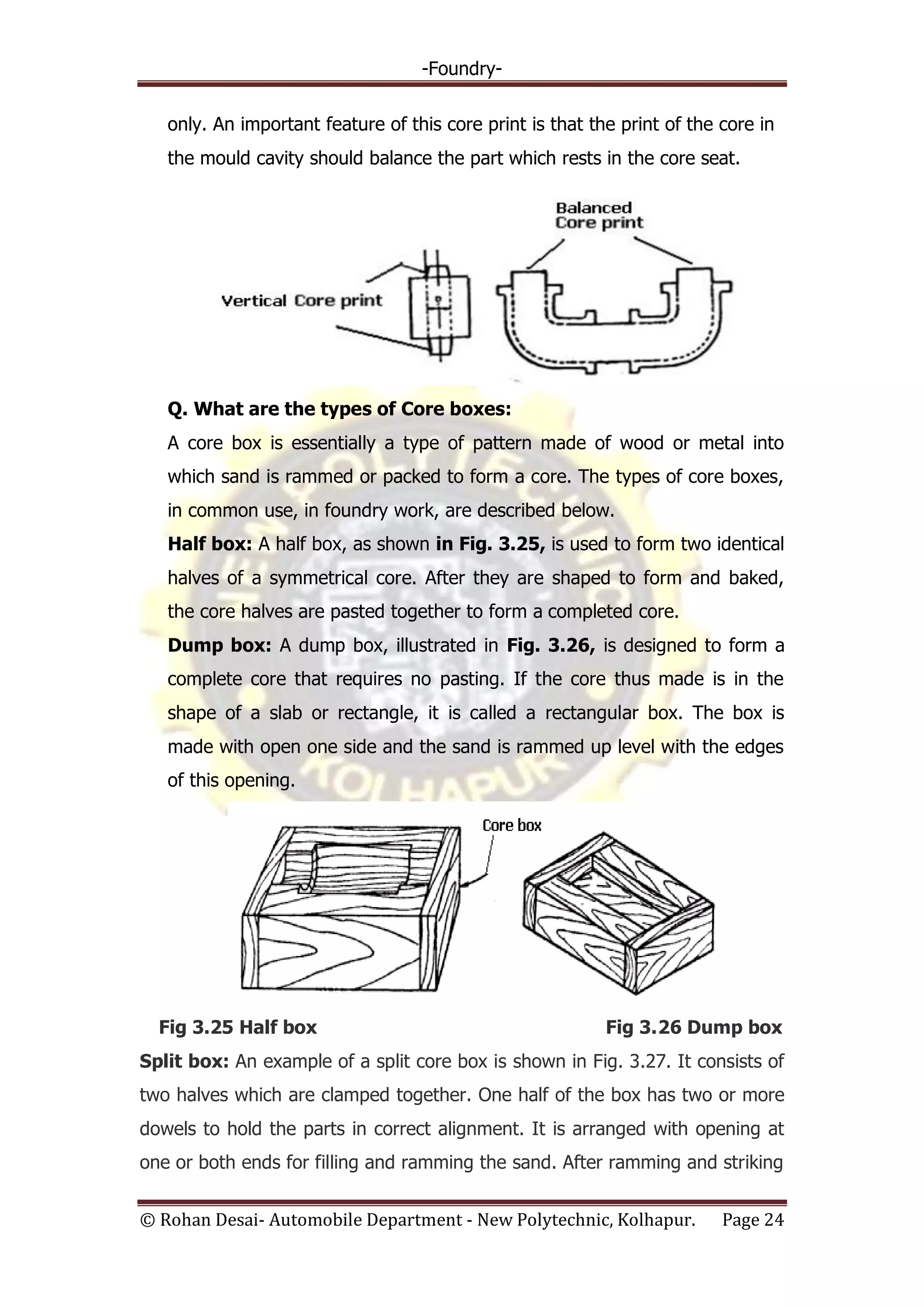 -Foundry-
© Rohan Desai- Automobile Department - New Polytechnic, Kolhapur. Page 24
only. An important feature of this core print is that the print of the core in
the mould cavity should balance the part which rests in the core seat.
Q. What are the types of Core boxes:
A core box is essentially a type of pattern made of wood or metal into
which sand is rammed or packed to form a core. The types of core boxes,
in common use, in foundry work, are described below.
Half box: A half box, as shown in Fig. 3.25, is used to form two identical
halves of a symmetrical core. After they are shaped to form and baked,
the core halves are pasted together to form a completed core.
Dump box: A dump box, illustrated in Fig. 3.26, is designed to form a
complete core that requires no pasting. If the core thus made is in the
shape of a slab or rectangle, it is called a rectangular box. The box is
made with open one side and the sand is rammed up level with the edges
of this opening.
Fig 3.25 Half box Fig 3.26 Dump box
Split box: An example of a split core box is shown in Fig. 3.27. It consists of
two halves which are clamped together. One half of the box has two or more
dowels to hold the parts in correct alignment. It is arranged with opening at
one or both ends for filling and ramming the sand. After ramming and striking
 