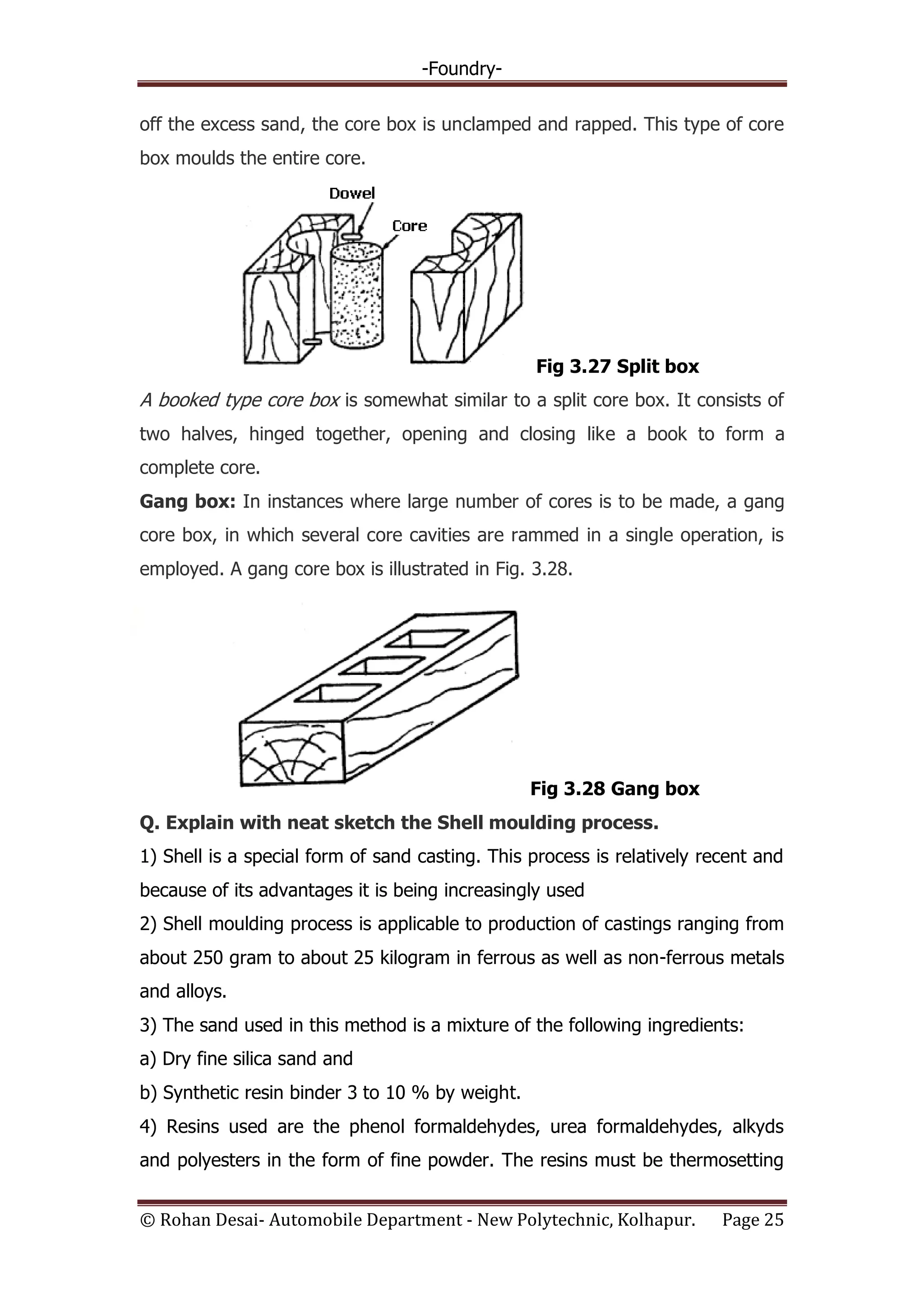 -Foundry-
© Rohan Desai- Automobile Department - New Polytechnic, Kolhapur. Page 25
off the excess sand, the core box is unclamped and rapped. This type of core
box moulds the entire core.
Fig 3.27 Split box
A booked type core box is somewhat similar to a split core box. It consists of
two halves, hinged together, opening and closing like a book to form a
complete core.
Gang box: In instances where large number of cores is to be made, a gang
core box, in which several core cavities are rammed in a single operation, is
employed. A gang core box is illustrated in Fig. 3.28.
Fig 3.28 Gang box
Q. Explain with neat sketch the Shell moulding process.
1) Shell is a special form of sand casting. This process is relatively recent and
because of its advantages it is being increasingly used
2) Shell moulding process is applicable to production of castings ranging from
about 250 gram to about 25 kilogram in ferrous as well as non-ferrous metals
and alloys.
3) The sand used in this method is a mixture of the following ingredients:
a) Dry fine silica sand and
b) Synthetic resin binder 3 to 10 % by weight.
4) Resins used are the phenol formaldehydes, urea formaldehydes, alkyds
and polyesters in the form of fine powder. The resins must be thermosetting
 