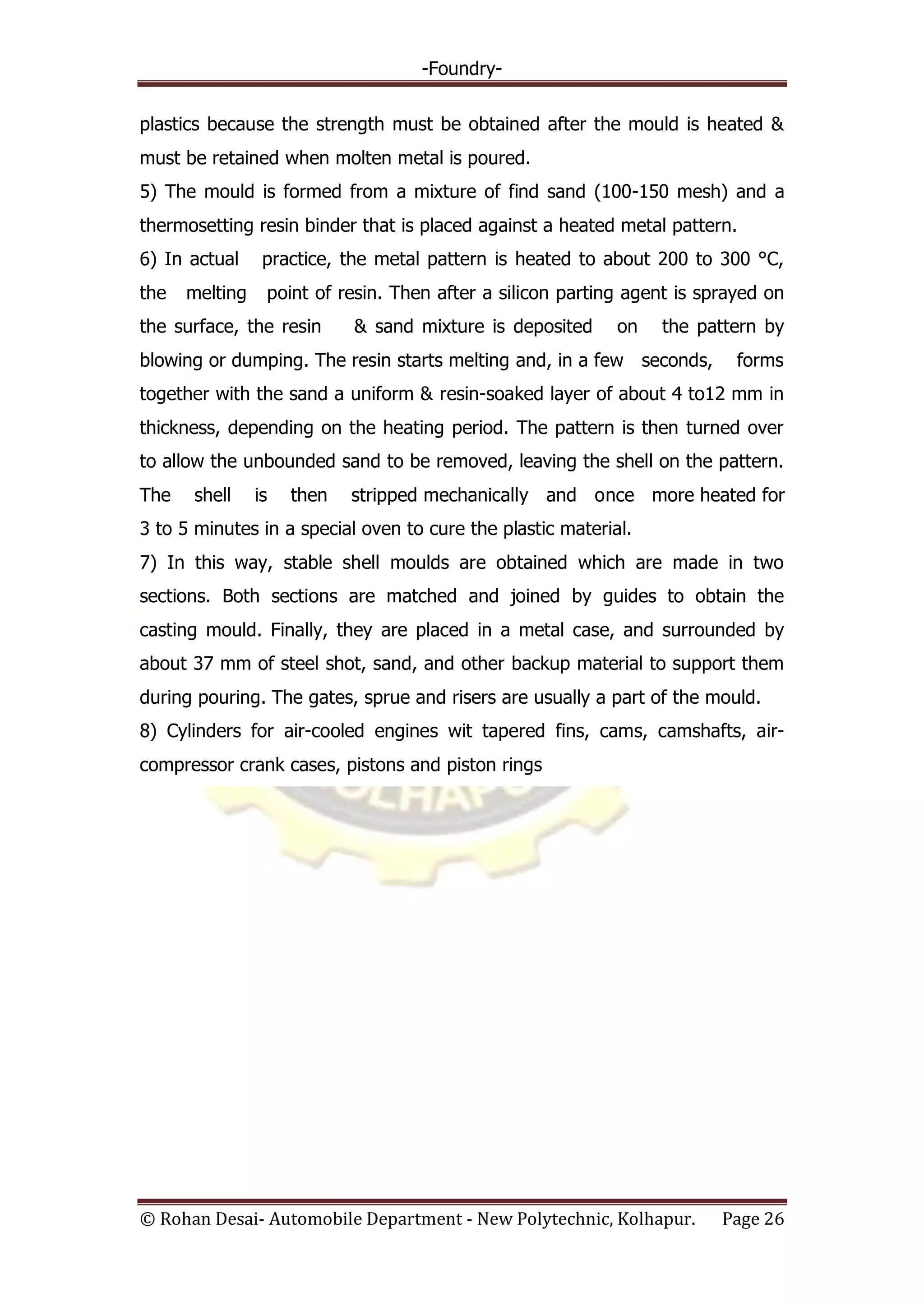 -Foundry-
© Rohan Desai- Automobile Department - New Polytechnic, Kolhapur. Page 26
plastics because the strength must be obtained after the mould is heated &
must be retained when molten metal is poured.
5) The mould is formed from a mixture of find sand (100-150 mesh) and a
thermosetting resin binder that is placed against a heated metal pattern.
6) In actual practice, the metal pattern is heated to about 200 to 300 °C,
the melting point of resin. Then after a silicon parting agent is sprayed on
the surface, the resin & sand mixture is deposited on the pattern by
blowing or dumping. The resin starts melting and, in a few seconds, forms
together with the sand a uniform & resin-soaked layer of about 4 to12 mm in
thickness, depending on the heating period. The pattern is then turned over
to allow the unbounded sand to be removed, leaving the shell on the pattern.
The shell is then stripped mechanically and once more heated for
3 to 5 minutes in a special oven to cure the plastic material.
7) In this way, stable shell moulds are obtained which are made in two
sections. Both sections are matched and joined by guides to obtain the
casting mould. Finally, they are placed in a metal case, and surrounded by
about 37 mm of steel shot, sand, and other backup material to support them
during pouring. The gates, sprue and risers are usually a part of the mould.
8) Cylinders for air-cooled engines wit tapered fins, cams, camshafts, air-
compressor crank cases, pistons and piston rings
 