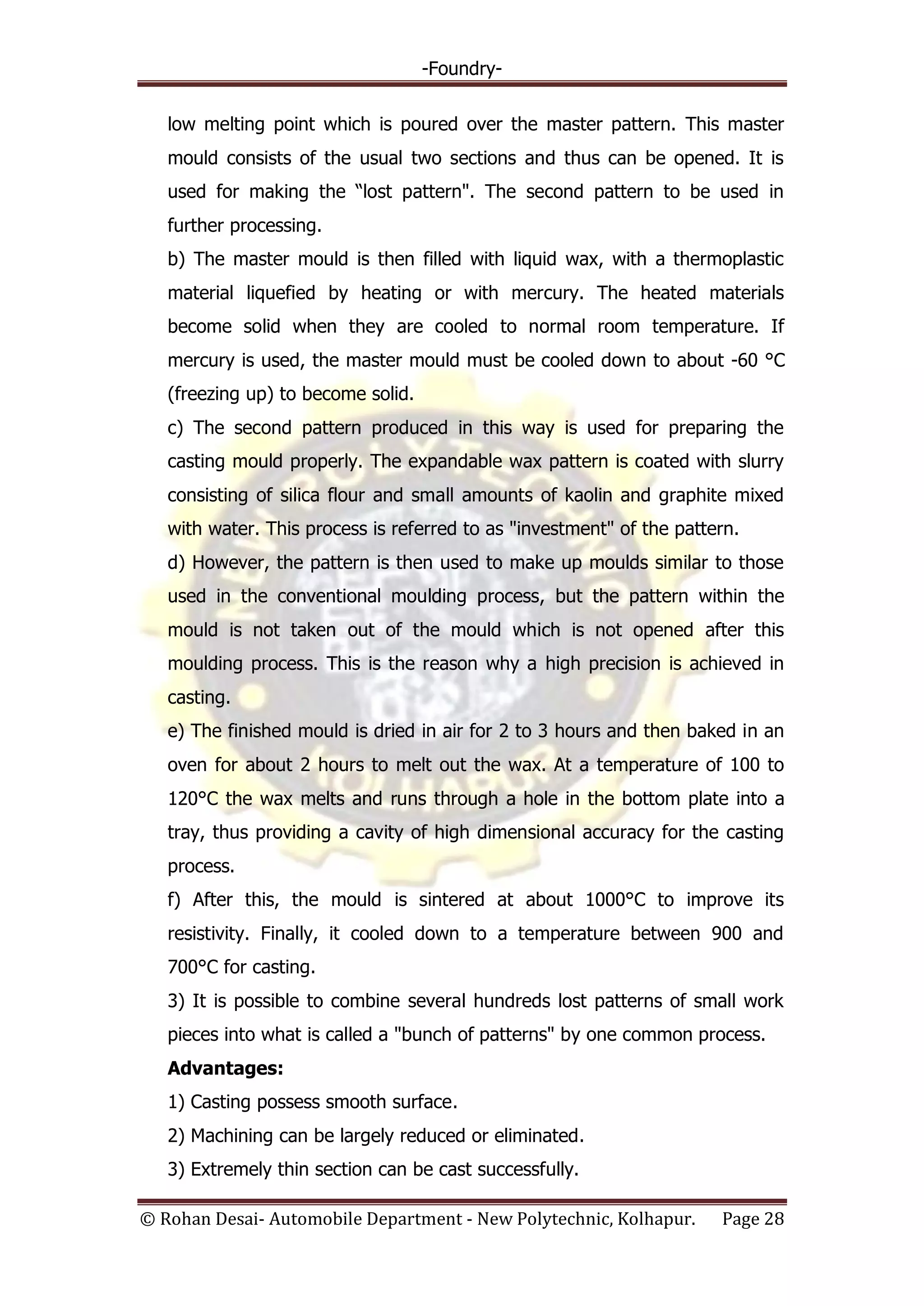 -Foundry-
© Rohan Desai- Automobile Department - New Polytechnic, Kolhapur. Page 28
low melting point which is poured over the master pattern. This master
mould consists of the usual two sections and thus can be opened. It is
used for making the “lost pattern". The second pattern to be used in
further processing.
b) The master mould is then filled with liquid wax, with a thermoplastic
material liquefied by heating or with mercury. The heated materials
become solid when they are cooled to normal room temperature. If
mercury is used, the master mould must be cooled down to about -60 °C
(freezing up) to become solid.
c) The second pattern produced in this way is used for preparing the
casting mould properly. The expandable wax pattern is coated with slurry
consisting of silica flour and small amounts of kaolin and graphite mixed
with water. This process is referred to as "investment" of the pattern.
d) However, the pattern is then used to make up moulds similar to those
used in the conventional moulding process, but the pattern within the
mould is not taken out of the mould which is not opened after this
moulding process. This is the reason why a high precision is achieved in
casting.
e) The finished mould is dried in air for 2 to 3 hours and then baked in an
oven for about 2 hours to melt out the wax. At a temperature of 100 to
120°C the wax melts and runs through a hole in the bottom plate into a
tray, thus providing a cavity of high dimensional accuracy for the casting
process.
f) After this, the mould is sintered at about 1000°C to improve its
resistivity. Finally, it cooled down to a temperature between 900 and
700°C for casting.
3) It is possible to combine several hundreds lost patterns of small work
pieces into what is called a "bunch of patterns" by one common process.
Advantages:
1) Casting possess smooth surface.
2) Machining can be largely reduced or eliminated.
3) Extremely thin section can be cast successfully.
 