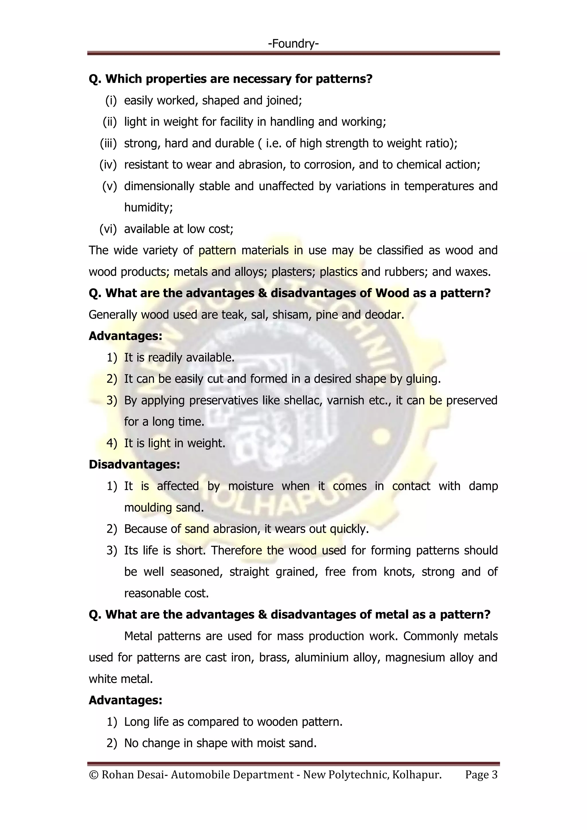 -Foundry-
© Rohan Desai- Automobile Department - New Polytechnic, Kolhapur. Page 3
Q. Which properties are necessary for patterns?
(i) easily worked, shaped and joined;
(ii) light in weight for facility in handling and working;
(iii) strong, hard and durable ( i.e. of high strength to weight ratio);
(iv) resistant to wear and abrasion, to corrosion, and to chemical action;
(v) dimensionally stable and unaffected by variations in temperatures and
humidity;
(vi) available at low cost;
The wide variety of pattern materials in use may be classified as wood and
wood products; metals and alloys; plasters; plastics and rubbers; and waxes.
Q. What are the advantages & disadvantages of Wood as a pattern?
Generally wood used are teak, sal, shisam, pine and deodar.
Advantages:
1) It is readily available.
2) It can be easily cut and formed in a desired shape by gluing.
3) By applying preservatives like shellac, varnish etc., it can be preserved
for a long time.
4) It is light in weight.
Disadvantages:
1) It is affected by moisture when it comes in contact with damp
moulding sand.
2) Because of sand abrasion, it wears out quickly.
3) Its life is short. Therefore the wood used for forming patterns should
be well seasoned, straight grained, free from knots, strong and of
reasonable cost.
Q. What are the advantages & disadvantages of metal as a pattern?
Metal patterns are used for mass production work. Commonly metals
used for patterns are cast iron, brass, aluminium alloy, magnesium alloy and
white metal.
Advantages:
1) Long life as compared to wooden pattern.
2) No change in shape with moist sand.
 