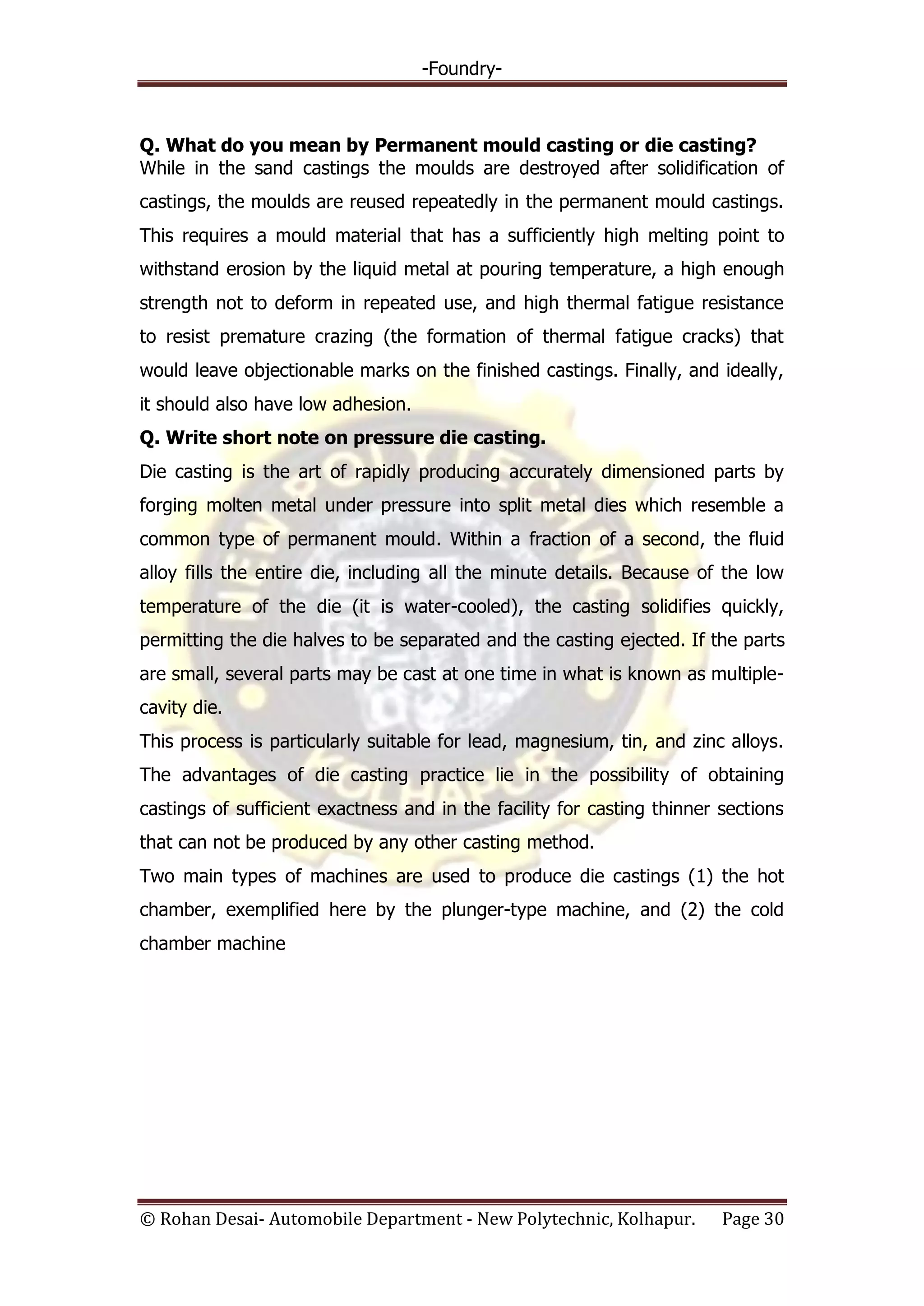 -Foundry-
© Rohan Desai- Automobile Department - New Polytechnic, Kolhapur. Page 30
Q. What do you mean by Permanent mould casting or die casting?
While in the sand castings the moulds are destroyed after solidification of
castings, the moulds are reused repeatedly in the permanent mould castings.
This requires a mould material that has a sufficiently high melting point to
withstand erosion by the liquid metal at pouring temperature, a high enough
strength not to deform in repeated use, and high thermal fatigue resistance
to resist premature crazing (the formation of thermal fatigue cracks) that
would leave objectionable marks on the finished castings. Finally, and ideally,
it should also have low adhesion.
Q. Write short note on pressure die casting.
Die casting is the art of rapidly producing accurately dimensioned parts by
forging molten metal under pressure into split metal dies which resemble a
common type of permanent mould. Within a fraction of a second, the fluid
alloy fills the entire die, including all the minute details. Because of the low
temperature of the die (it is water-cooled), the casting solidifies quickly,
permitting the die halves to be separated and the casting ejected. If the parts
are small, several parts may be cast at one time in what is known as multiple-
cavity die.
This process is particularly suitable for lead, magnesium, tin, and zinc alloys.
The advantages of die casting practice lie in the possibility of obtaining
castings of sufficient exactness and in the facility for casting thinner sections
that can not be produced by any other casting method.
Two main types of machines are used to produce die castings (1) the hot
chamber, exemplified here by the plunger-type machine, and (2) the cold
chamber machine
 