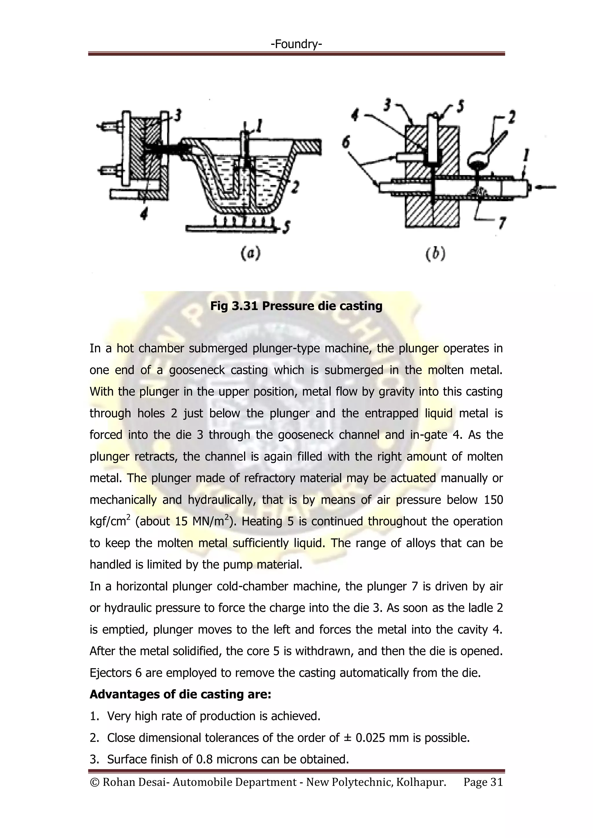 -Foundry-
© Rohan Desai- Automobile Department - New Polytechnic, Kolhapur. Page 31
Fig 3.31 Pressure die casting
In a hot chamber submerged plunger-type machine, the plunger operates in
one end of a gooseneck casting which is submerged in the molten metal.
With the plunger in the upper position, metal flow by gravity into this casting
through holes 2 just below the plunger and the entrapped liquid metal is
forced into the die 3 through the gooseneck channel and in-gate 4. As the
plunger retracts, the channel is again filled with the right amount of molten
metal. The plunger made of refractory material may be actuated manually or
mechanically and hydraulically, that is by means of air pressure below 150
kgf/cm2
(about 15 MN/m2
). Heating 5 is continued throughout the operation
to keep the molten metal sufficiently liquid. The range of alloys that can be
handled is limited by the pump material.
In a horizontal plunger cold-chamber machine, the plunger 7 is driven by air
or hydraulic pressure to force the charge into the die 3. As soon as the ladle 2
is emptied, plunger moves to the left and forces the metal into the cavity 4.
After the metal solidified, the core 5 is withdrawn, and then the die is opened.
Ejectors 6 are employed to remove the casting automatically from the die.
Advantages of die casting are:
1. Very high rate of production is achieved.
2. Close dimensional tolerances of the order of ± 0.025 mm is possible.
3. Surface finish of 0.8 microns can be obtained.
 