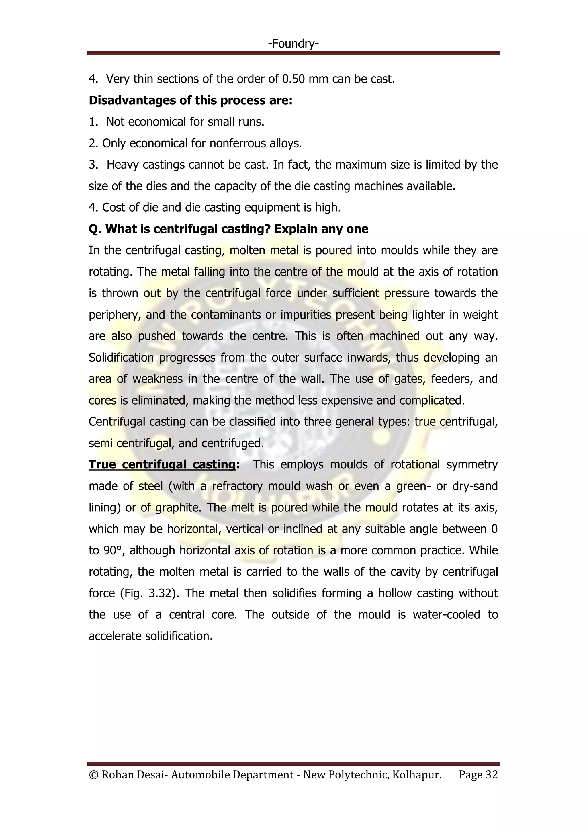 -Foundry-
© Rohan Desai- Automobile Department - New Polytechnic, Kolhapur. Page 32
4. Very thin sections of the order of 0.50 mm can be cast.
Disadvantages of this process are:
1. Not economical for small runs.
2. Only economical for nonferrous alloys.
3. Heavy castings cannot be cast. In fact, the maximum size is limited by the
size of the dies and the capacity of the die casting machines available.
4. Cost of die and die casting equipment is high.
Q. What is centrifugal casting? Explain any one
In the centrifugal casting, molten metal is poured into moulds while they are
rotating. The metal falling into the centre of the mould at the axis of rotation
is thrown out by the centrifugal force under sufficient pressure towards the
periphery, and the contaminants or impurities present being lighter in weight
are also pushed towards the centre. This is often machined out any way.
Solidification progresses from the outer surface inwards, thus developing an
area of weakness in the centre of the wall. The use of gates, feeders, and
cores is eliminated, making the method less expensive and complicated.
Centrifugal casting can be classified into three general types: true centrifugal,
semi centrifugal, and centrifuged.
True centrifugal casting: This employs moulds of rotational symmetry
made of steel (with a refractory mould wash or even a green- or dry-sand
lining) or of graphite. The melt is poured while the mould rotates at its axis,
which may be horizontal, vertical or inclined at any suitable angle between 0
to 90°, although horizontal axis of rotation is a more common practice. While
rotating, the molten metal is carried to the walls of the cavity by centrifugal
force (Fig. 3.32). The metal then solidifies forming a hollow casting without
the use of a central core. The outside of the mould is water-cooled to
accelerate solidification.
 