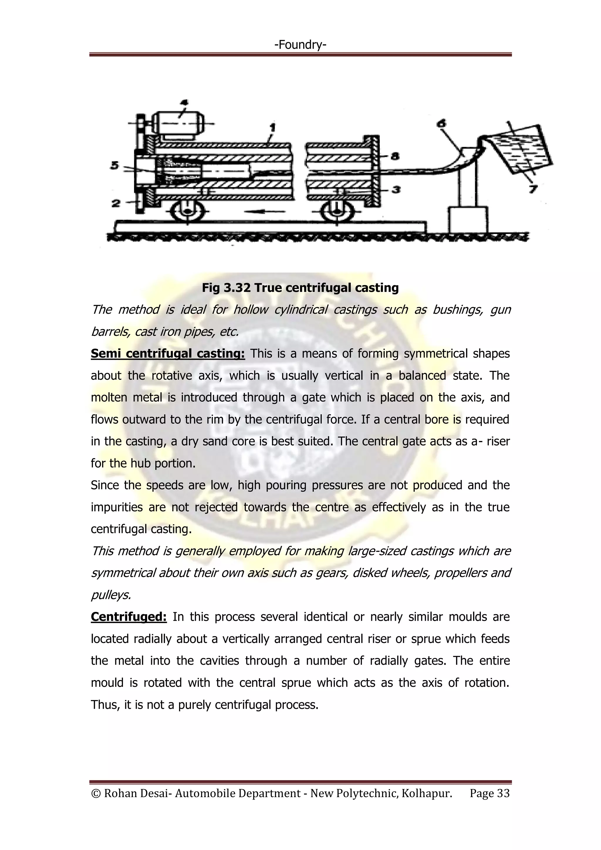 -Foundry-
© Rohan Desai- Automobile Department - New Polytechnic, Kolhapur. Page 33
Fig 3.32 True centrifugal casting
The method is ideal for hollow cylindrical castings such as bushings, gun
barrels, cast iron pipes, etc.
Semi centrifugal casting: This is a means of forming symmetrical shapes
about the rotative axis, which is usually vertical in a balanced state. The
molten metal is introduced through a gate which is placed on the axis, and
flows outward to the rim by the centrifugal force. If a central bore is required
in the casting, a dry sand core is best suited. The central gate acts as a- riser
for the hub portion.
Since the speeds are low, high pouring pressures are not produced and the
impurities are not rejected towards the centre as effectively as in the true
centrifugal casting.
This method is generally employed for making large-sized castings which are
symmetrical about their own axis such as gears, disked wheels, propellers and
pulleys.
Centrifuged: In this process several identical or nearly similar moulds are
located radially about a vertically arranged central riser or sprue which feeds
the metal into the cavities through a number of radially gates. The entire
mould is rotated with the central sprue which acts as the axis of rotation.
Thus, it is not a purely centrifugal process.
 