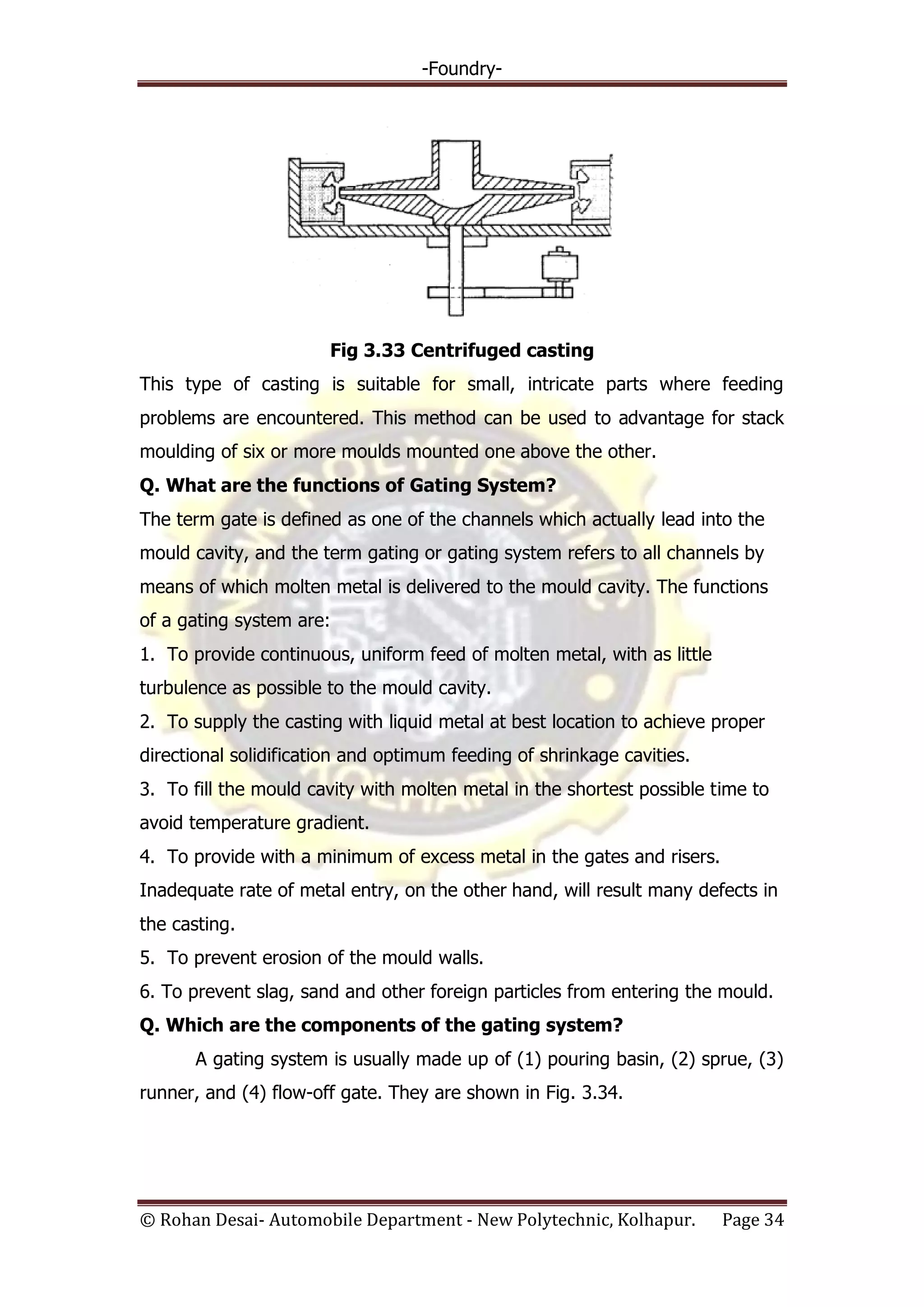-Foundry-
© Rohan Desai- Automobile Department - New Polytechnic, Kolhapur. Page 34
Fig 3.33 Centrifuged casting
This type of casting is suitable for small, intricate parts where feeding
problems are encountered. This method can be used to advantage for stack
moulding of six or more moulds mounted one above the other.
Q. What are the functions of Gating System?
The term gate is defined as one of the channels which actually lead into the
mould cavity, and the term gating or gating system refers to all channels by
means of which molten metal is delivered to the mould cavity. The functions
of a gating system are:
1. To provide continuous, uniform feed of molten metal, with as little
turbulence as possible to the mould cavity.
2. To supply the casting with liquid metal at best location to achieve proper
directional solidification and optimum feeding of shrinkage cavities.
3. To fill the mould cavity with molten metal in the shortest possible time to
avoid temperature gradient.
4. To provide with a minimum of excess metal in the gates and risers.
Inadequate rate of metal entry, on the other hand, will result many defects in
the casting.
5. To prevent erosion of the mould walls.
6. To prevent slag, sand and other foreign particles from entering the mould.
Q. Which are the components of the gating system?
A gating system is usually made up of (1) pouring basin, (2) sprue, (3)
runner, and (4) flow-off gate. They are shown in Fig. 3.34.
 