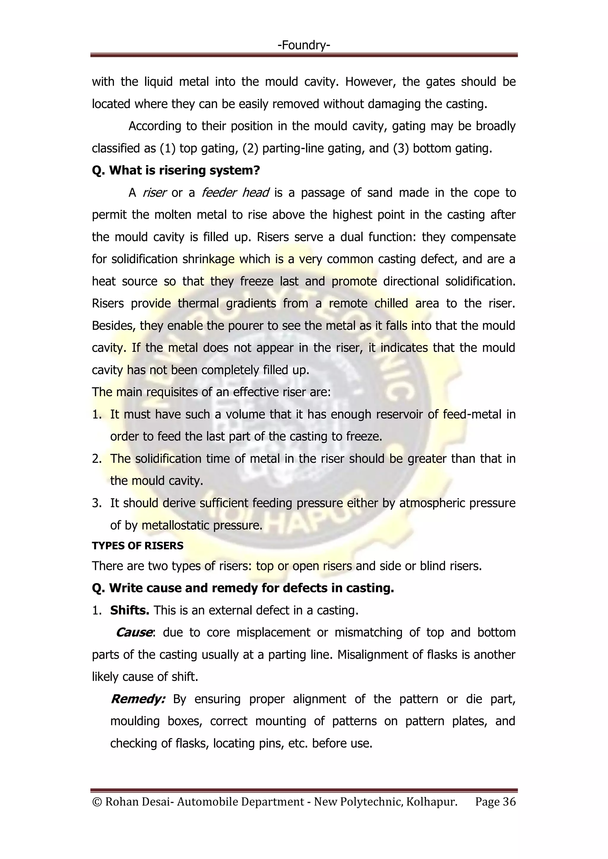 -Foundry-
© Rohan Desai- Automobile Department - New Polytechnic, Kolhapur. Page 36
with the liquid metal into the mould cavity. However, the gates should be
located where they can be easily removed without damaging the casting.
According to their position in the mould cavity, gating may be broadly
classified as (1) top gating, (2) parting-line gating, and (3) bottom gating.
Q. What is risering system?
A riser or a feeder head is a passage of sand made in the cope to
permit the molten metal to rise above the highest point in the casting after
the mould cavity is filled up. Risers serve a dual function: they compensate
for solidification shrinkage which is a very common casting defect, and are a
heat source so that they freeze last and promote directional solidification.
Risers provide thermal gradients from a remote chilled area to the riser.
Besides, they enable the pourer to see the metal as it falls into that the mould
cavity. If the metal does not appear in the riser, it indicates that the mould
cavity has not been completely filled up.
The main requisites of an effective riser are:
1. It must have such a volume that it has enough reservoir of feed-metal in
order to feed the last part of the casting to freeze.
2. The solidification time of metal in the riser should be greater than that in
the mould cavity.
3. It should derive sufficient feeding pressure either by atmospheric pressure
of by metallostatic pressure.
TYPES OF RISERS
There are two types of risers: top or open risers and side or blind risers.
Q. Write cause and remedy for defects in casting.
1. Shifts. This is an external defect in a casting.
Cause: due to core misplacement or mismatching of top and bottom
parts of the casting usually at a parting line. Misalignment of flasks is another
likely cause of shift.
Remedy: By ensuring proper alignment of the pattern or die part,
moulding boxes, correct mounting of patterns on pattern plates, and
checking of flasks, locating pins, etc. before use.
 