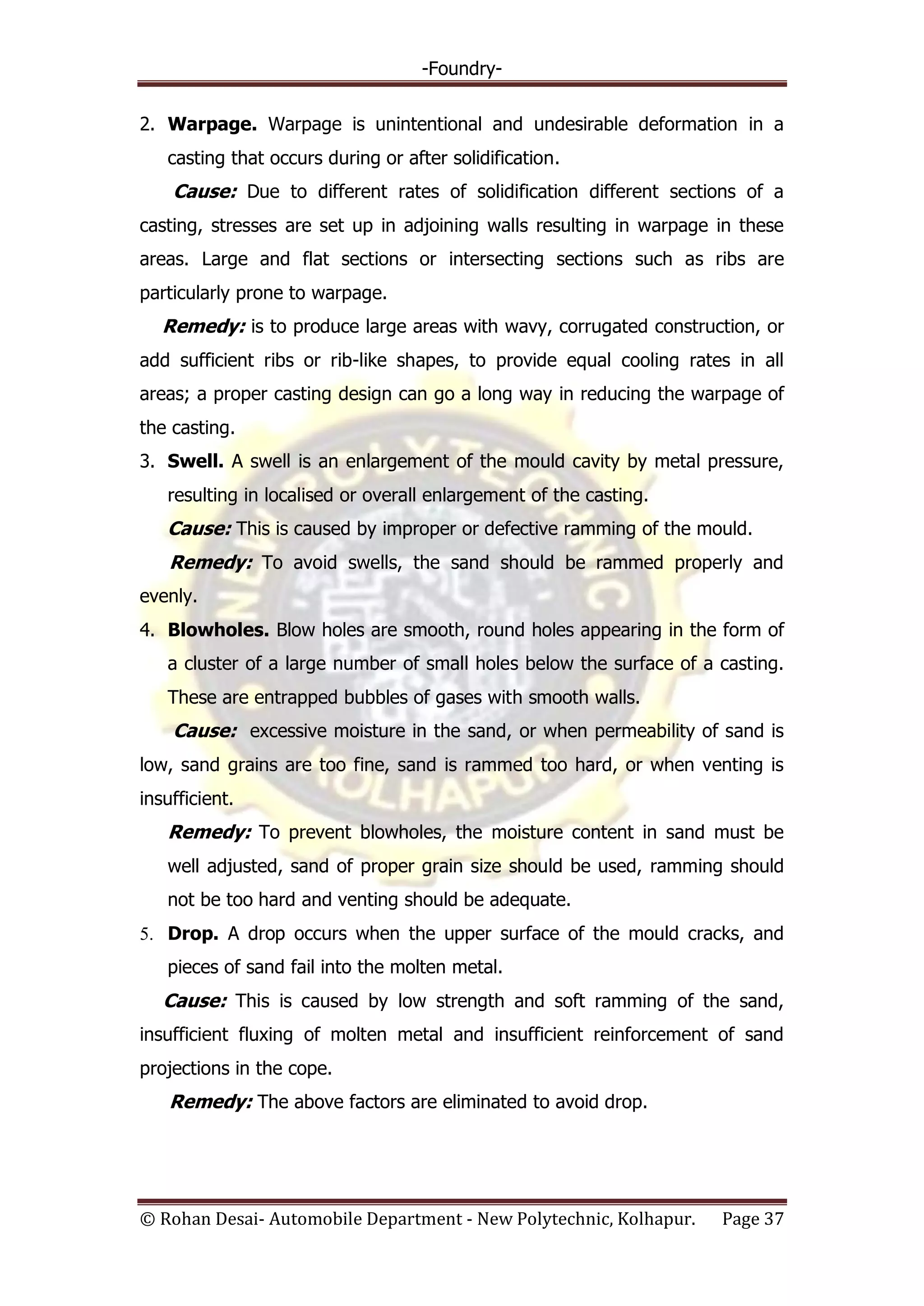 -Foundry-
© Rohan Desai- Automobile Department - New Polytechnic, Kolhapur. Page 37
2. Warpage. Warpage is unintentional and undesirable deformation in a
casting that occurs during or after solidification.
Cause: Due to different rates of solidification different sections of a
casting, stresses are set up in adjoining walls resulting in warpage in these
areas. Large and flat sections or intersecting sections such as ribs are
particularly prone to warpage.
Remedy: is to produce large areas with wavy, corrugated construction, or
add sufficient ribs or rib-like shapes, to provide equal cooling rates in all
areas; a proper casting design can go a long way in reducing the warpage of
the casting.
3. Swell. A swell is an enlargement of the mould cavity by metal pressure,
resulting in localised or overall enlargement of the casting.
Cause: This is caused by improper or defective ramming of the mould.
Remedy: To avoid swells, the sand should be rammed properly and
evenly.
4. Blowholes. Blow holes are smooth, round holes appearing in the form of
a cluster of a large number of small holes below the surface of a casting.
These are entrapped bubbles of gases with smooth walls.
Cause: excessive moisture in the sand, or when permeability of sand is
low, sand grains are too fine, sand is rammed too hard, or when venting is
insufficient.
Remedy: To prevent blowholes, the moisture content in sand must be
well adjusted, sand of proper grain size should be used, ramming should
not be too hard and venting should be adequate.
5. Drop. A drop occurs when the upper surface of the mould cracks, and
pieces of sand fail into the molten metal.
Cause: This is caused by low strength and soft ramming of the sand,
insufficient fluxing of molten metal and insufficient reinforcement of sand
projections in the cope.
Remedy: The above factors are eliminated to avoid drop.
 