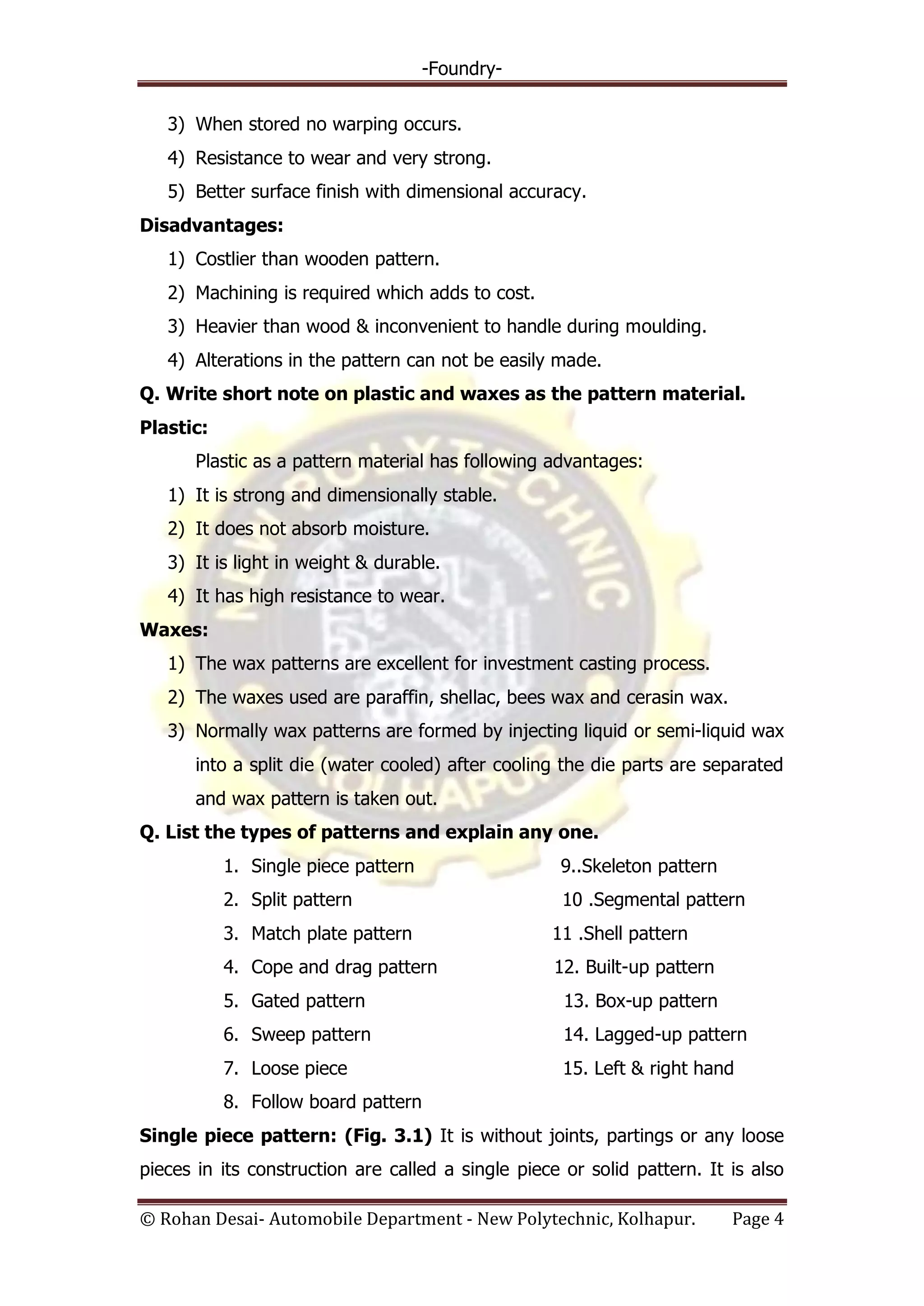 -Foundry-
© Rohan Desai- Automobile Department - New Polytechnic, Kolhapur. Page 4
3) When stored no warping occurs.
4) Resistance to wear and very strong.
5) Better surface finish with dimensional accuracy.
Disadvantages:
1) Costlier than wooden pattern.
2) Machining is required which adds to cost.
3) Heavier than wood & inconvenient to handle during moulding.
4) Alterations in the pattern can not be easily made.
Q. Write short note on plastic and waxes as the pattern material.
Plastic:
Plastic as a pattern material has following advantages:
1) It is strong and dimensionally stable.
2) It does not absorb moisture.
3) It is light in weight & durable.
4) It has high resistance to wear.
Waxes:
1) The wax patterns are excellent for investment casting process.
2) The waxes used are paraffin, shellac, bees wax and cerasin wax.
3) Normally wax patterns are formed by injecting liquid or semi-liquid wax
into a split die (water cooled) after cooling the die parts are separated
and wax pattern is taken out.
Q. List the types of patterns and explain any one.
1. Single piece pattern 9..Skeleton pattern
2. Split pattern 10 .Segmental pattern
3. Match plate pattern 11 .Shell pattern
4. Cope and drag pattern 12. Built-up pattern
5. Gated pattern 13. Box-up pattern
6. Sweep pattern 14. Lagged-up pattern
7. Loose piece 15. Left & right hand
8. Follow board pattern
Single piece pattern: (Fig. 3.1) It is without joints, partings or any loose
pieces in its construction are called a single piece or solid pattern. It is also
 