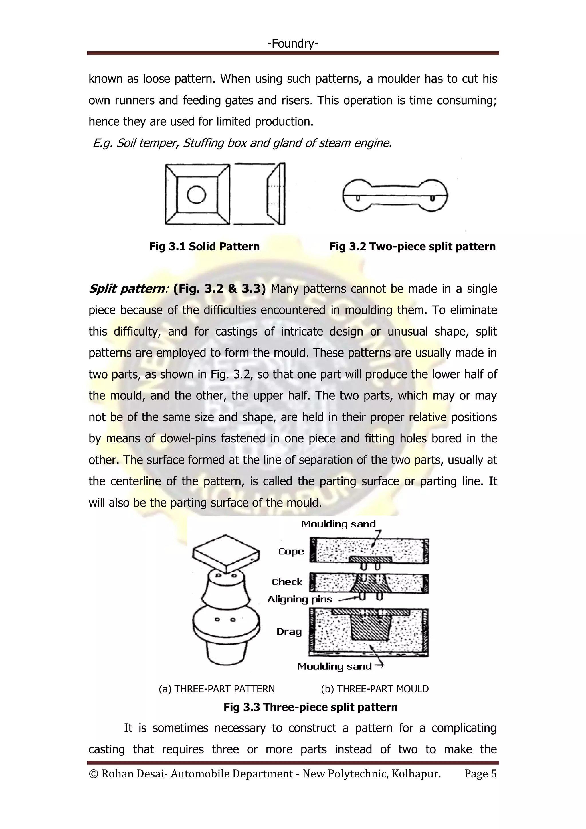 -Foundry-
© Rohan Desai- Automobile Department - New Polytechnic, Kolhapur. Page 5
known as loose pattern. When using such patterns, a moulder has to cut his
own runners and feeding gates and risers. This operation is time consuming;
hence they are used for limited production.
E.g. Soil temper, Stuffing box and gland of steam engine.
Fig 3.1 Solid Pattern Fig 3.2 Two-piece split pattern
Split pattern: (Fig. 3.2 & 3.3) Many patterns cannot be made in a single
piece because of the difficulties encountered in moulding them. To eliminate
this difficulty, and for castings of intricate design or unusual shape, split
patterns are employed to form the mould. These patterns are usually made in
two parts, as shown in Fig. 3.2, so that one part will produce the lower half of
the mould, and the other, the upper half. The two parts, which may or may
not be of the same size and shape, are held in their proper relative positions
by means of dowel-pins fastened in one piece and fitting holes bored in the
other. The surface formed at the line of separation of the two parts, usually at
the centerline of the pattern, is called the parting surface or parting line. It
will also be the parting surface of the mould.
(a) THREE-PART PATTERN (b) THREE-PART MOULD
Fig 3.3 Three-piece split pattern
It is sometimes necessary to construct a pattern for a complicating
casting that requires three or more parts instead of two to make the
 
