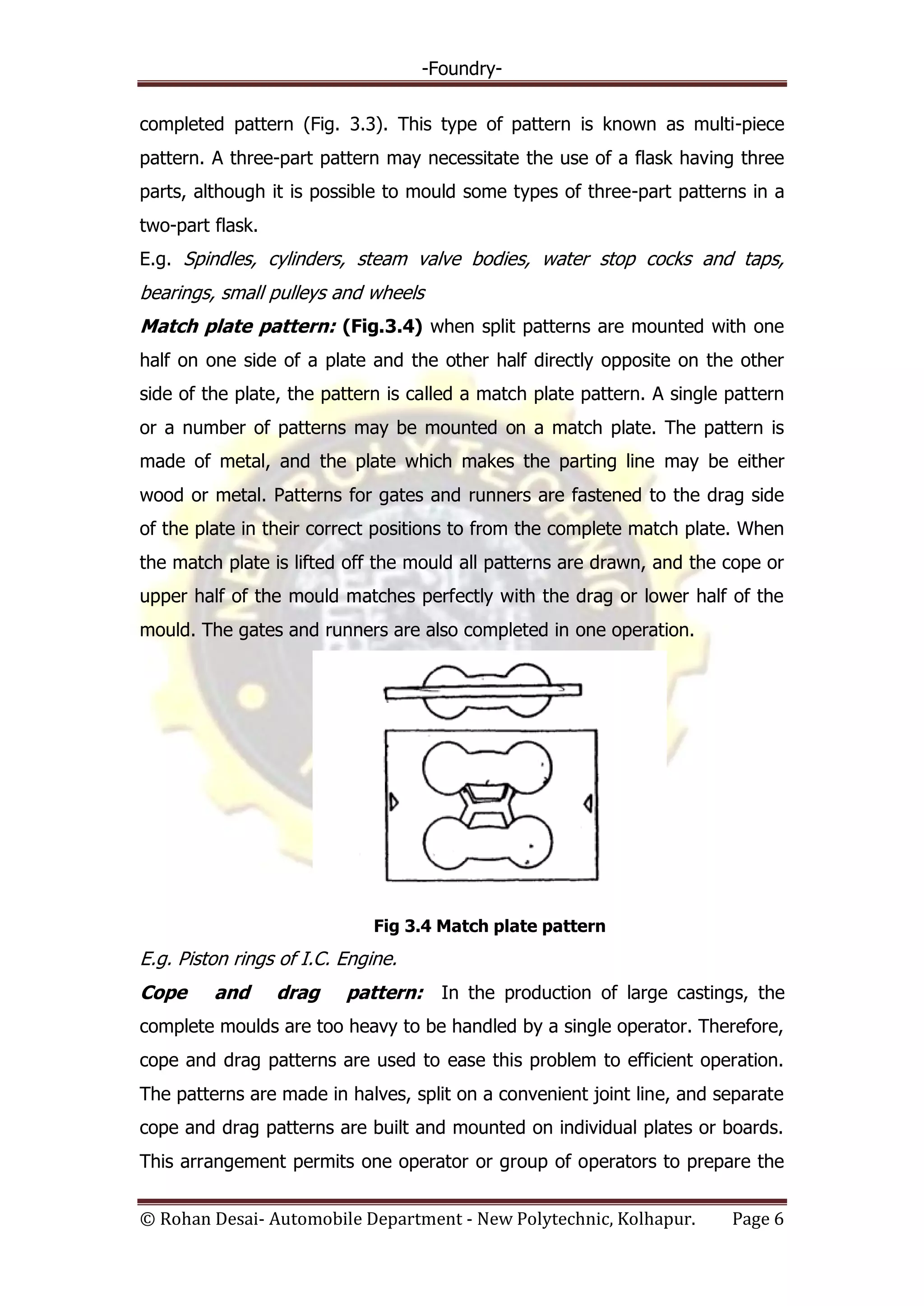 -Foundry-
© Rohan Desai- Automobile Department - New Polytechnic, Kolhapur. Page 6
completed pattern (Fig. 3.3). This type of pattern is known as multi-piece
pattern. A three-part pattern may necessitate the use of a flask having three
parts, although it is possible to mould some types of three-part patterns in a
two-part flask.
E.g. Spindles, cylinders, steam valve bodies, water stop cocks and taps,
bearings, small pulleys and wheels
Match plate pattern: (Fig.3.4) when split patterns are mounted with one
half on one side of a plate and the other half directly opposite on the other
side of the plate, the pattern is called a match plate pattern. A single pattern
or a number of patterns may be mounted on a match plate. The pattern is
made of metal, and the plate which makes the parting line may be either
wood or metal. Patterns for gates and runners are fastened to the drag side
of the plate in their correct positions to from the complete match plate. When
the match plate is lifted off the mould all patterns are drawn, and the cope or
upper half of the mould matches perfectly with the drag or lower half of the
mould. The gates and runners are also completed in one operation.
Fig 3.4 Match plate pattern
E.g. Piston rings of I.C. Engine.
Cope and drag pattern: In the production of large castings, the
complete moulds are too heavy to be handled by a single operator. Therefore,
cope and drag patterns are used to ease this problem to efficient operation.
The patterns are made in halves, split on a convenient joint line, and separate
cope and drag patterns are built and mounted on individual plates or boards.
This arrangement permits one operator or group of operators to prepare the
 