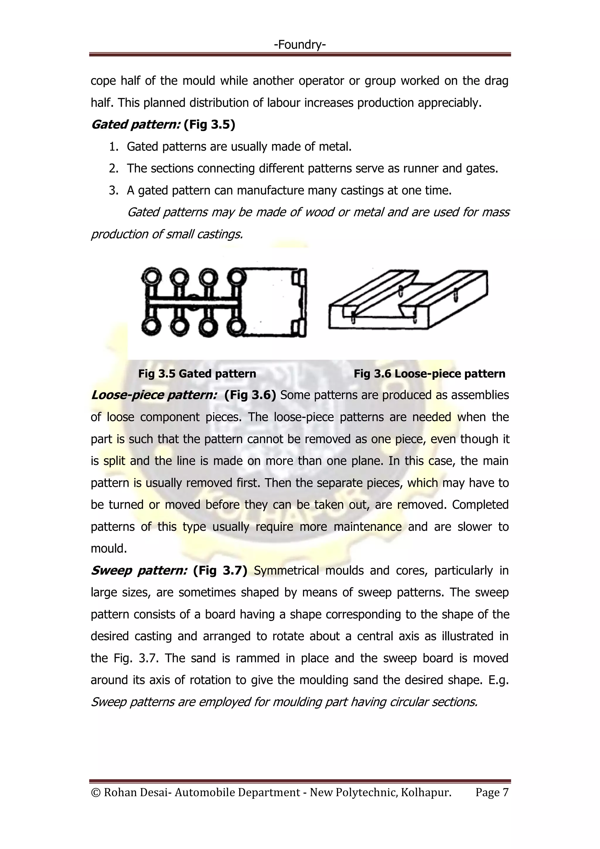 -Foundry-
© Rohan Desai- Automobile Department - New Polytechnic, Kolhapur. Page 7
cope half of the mould while another operator or group worked on the drag
half. This planned distribution of labour increases production appreciably.
Gated pattern: (Fig 3.5)
1. Gated patterns are usually made of metal.
2. The sections connecting different patterns serve as runner and gates.
3. A gated pattern can manufacture many castings at one time.
Gated patterns may be made of wood or metal and are used for mass
production of small castings.
Fig 3.5 Gated pattern Fig 3.6 Loose-piece pattern
Loose-piece pattern: (Fig 3.6) Some patterns are produced as assemblies
of loose component pieces. The loose-piece patterns are needed when the
part is such that the pattern cannot be removed as one piece, even though it
is split and the line is made on more than one plane. In this case, the main
pattern is usually removed first. Then the separate pieces, which may have to
be turned or moved before they can be taken out, are removed. Completed
patterns of this type usually require more maintenance and are slower to
mould.
Sweep pattern: (Fig 3.7) Symmetrical moulds and cores, particularly in
large sizes, are sometimes shaped by means of sweep patterns. The sweep
pattern consists of a board having a shape corresponding to the shape of the
desired casting and arranged to rotate about a central axis as illustrated in
the Fig. 3.7. The sand is rammed in place and the sweep board is moved
around its axis of rotation to give the moulding sand the desired shape. E.g.
Sweep patterns are employed for moulding part having circular sections.
 