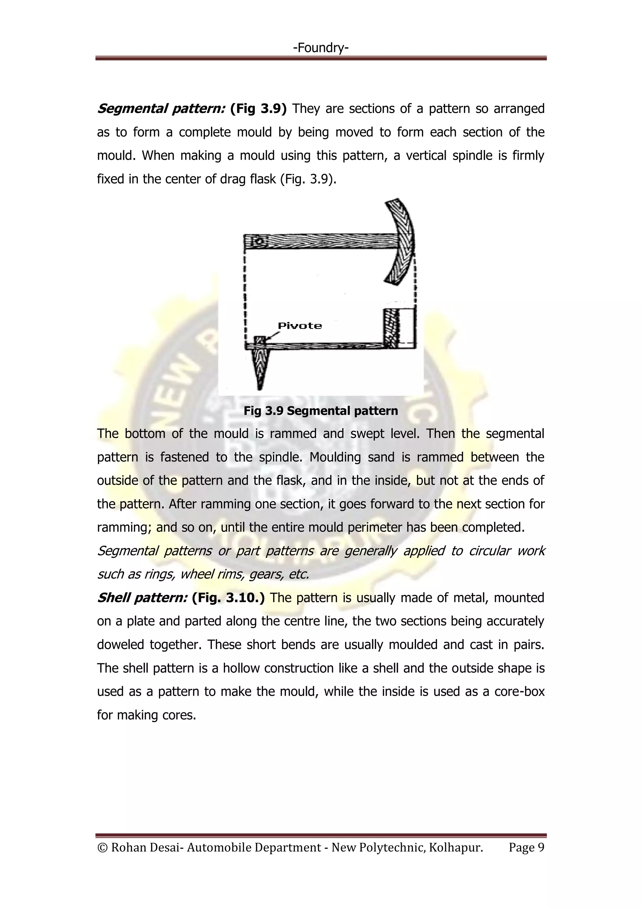 -Foundry-
© Rohan Desai- Automobile Department - New Polytechnic, Kolhapur. Page 9
Segmental pattern: (Fig 3.9) They are sections of a pattern so arranged
as to form a complete mould by being moved to form each section of the
mould. When making a mould using this pattern, a vertical spindle is firmly
fixed in the center of drag flask (Fig. 3.9).
Fig 3.9 Segmental pattern
The bottom of the mould is rammed and swept level. Then the segmental
pattern is fastened to the spindle. Moulding sand is rammed between the
outside of the pattern and the flask, and in the inside, but not at the ends of
the pattern. After ramming one section, it goes forward to the next section for
ramming; and so on, until the entire mould perimeter has been completed.
Segmental patterns or part patterns are generally applied to circular work
such as rings, wheel rims, gears, etc.
Shell pattern: (Fig. 3.10.) The pattern is usually made of metal, mounted
on a plate and parted along the centre line, the two sections being accurately
doweled together. These short bends are usually moulded and cast in pairs.
The shell pattern is a hollow construction like a shell and the outside shape is
used as a pattern to make the mould, while the inside is used as a core-box
for making cores.
 