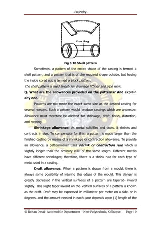 -Foundry-
© Rohan Desai- Automobile Department - New Polytechnic, Kolhapur. Page 10
Fig 3.10 Shell pattern
Sometimes, a pattern of the entire shape of the casting is termed a
shell pattern, and a pattern that is of the required shape outside, but having
the inside cored out is termed a block pattern.
The shell pattern is used largely for drainage fittings and pipe work.
Q. What are the allowances provided on the patterns? And explain
any one.
Patterns are not made the exact same size as the desired casting for
several reasons. Such a pattern would produce castings which are undersize.
Allowance must therefore be allowed for shrinkage, draft, finish, distortion,
and rapping.
Shrinkage allowance: As metal solidifies and cools, it shrinks and
contracts in size. To compensate for this, a pattern is made larger than the
finished casting by means of a shrinkage or contraction allowance. To provide
an allowance, a patternmaker uses shrink or contraction rule which is
slightly longer than the ordinary rule of the same length. Different metals
have different shrinkages; therefore, there is a shrink rule for each type of
metal used in a casting.
Draft allowance: When a pattern is drawn from a mould, there is
always some possibility of injuring the edges of the mould. This danger is
greatly decreased if the vertical surfaces of a pattern are tapered- inward
slightly. This slight taper inward on the vertical surfaces of a pattern is known
as the draft. Draft may be expressed in millimeter per metre on a side, or in
degrees, and the amount needed in each case depends upon (1) length of the
 