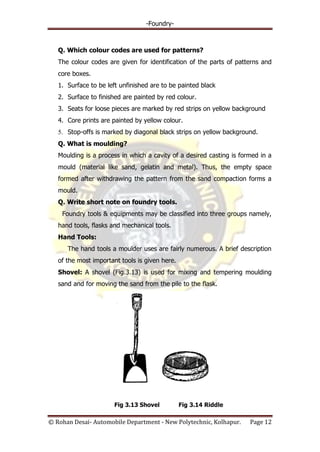 -Foundry-
© Rohan Desai- Automobile Department - New Polytechnic, Kolhapur. Page 12
Q. Which colour codes are used for patterns?
The colour codes are given for identification of the parts of patterns and
core boxes.
1. Surface to be left unfinished are to be painted black
2. Surface to finished are painted by red colour.
3. Seats for loose pieces are marked by red strips on yellow background
4. Core prints are painted by yellow colour.
5. Stop-offs is marked by diagonal black strips on yellow background.
Q. What is moulding?
Moulding is a process in which a cavity of a desired casting is formed in a
mould (material like sand, gelatin and metal). Thus, the empty space
formed after withdrawing the pattern from the sand compaction forms a
mould.
Q. Write short note on foundry tools.
Foundry tools & equipments may be classified into three groups namely,
hand tools, flasks and mechanical tools.
Hand Tools:
The hand tools a moulder uses are fairly numerous. A brief description
of the most important tools is given here.
Shovel: A shovel (Fig.3.13) is used for mixing and tempering moulding
sand and for moving the sand from the pile to the flask.
Fig 3.13 Shovel Fig 3.14 Riddle
 