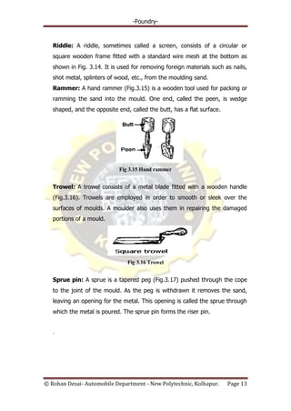 -Foundry-
© Rohan Desai- Automobile Department - New Polytechnic, Kolhapur. Page 13
Riddle: A riddle, sometimes called a screen, consists of a circular or
square wooden frame fitted with a standard wire mesh at the bottom as
shown in Fig. 3.14. It is used for removing foreign materials such as nails,
shot metal, splinters of wood, etc., from the moulding sand.
Rammer: A hand rammer (Fig.3.15) is a wooden tool used for packing or
ramming the sand into the mould. One end, called the peen, is wedge
shaped, and the opposite end, called the butt, has a flat surface.
Fig 3.15 Hand rammer
Trowel: A trowel consists of a metal blade fitted with a wooden handle
(Fig.3.16). Trowels are employed in order to smooth or sleek over the
surfaces of moulds. A moulder also uses them in repairing the damaged
portions of a mould.
Fig 3.16 Trowel
Sprue pin: A sprue is a tapered peg (Fig.3.17) pushed through the cope
to the joint of the mould. As the peg is withdrawn it removes the sand,
leaving an opening for the metal. This opening is called the sprue through
which the metal is poured. The sprue pin forms the riser pin.
.
 