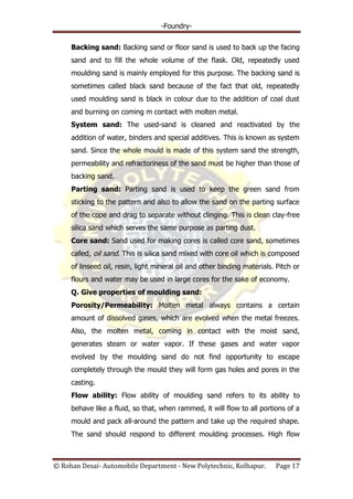 -Foundry-
© Rohan Desai- Automobile Department - New Polytechnic, Kolhapur. Page 17
Backing sand: Backing sand or floor sand is used to back up the facing
sand and to fill the whole volume of the flask. Old, repeatedly used
moulding sand is mainly employed for this purpose. The backing sand is
sometimes called black sand because of the fact that old, repeatedly
used moulding sand is black in colour due to the addition of coal dust
and burning on coming m contact with molten metal.
System sand: The used-sand is cleaned and reactivated by the
addition of water, binders and special additives. This is known as system
sand. Since the whole mould is made of this system sand the strength,
permeability and refractoriness of the sand must be higher than those of
backing sand.
Parting sand: Parting sand is used to keep the green sand from
sticking to the pattern and also to allow the sand on the parting surface
of the cope and drag to separate without clinging. This is clean clay-free
silica sand which serves the same purpose as parting dust.
Core sand: Sand used for making cores is called core sand, sometimes
called, oil sand. This is silica sand mixed with core oil which is composed
of linseed oil, resin, light mineral oil and other binding materials. Pitch or
flours and water may be used in large cores for the sake of economy.
Q. Give properties of moulding sand:
Porosity/Permeability: Molten metal always contains a certain
amount of dissolved gases, which are evolved when the metal freezes.
Also, the molten metal, coming in contact with the moist sand,
generates steam or water vapor. If these gases and water vapor
evolved by the moulding sand do not find opportunity to escape
completely through the mould they will form gas holes and pores in the
casting.
Flow ability: Flow ability of moulding sand refers to its ability to
behave like a fluid, so that, when rammed, it will flow to all portions of a
mould and pack all-around the pattern and take up the required shape.
The sand should respond to different moulding processes. High flow
 