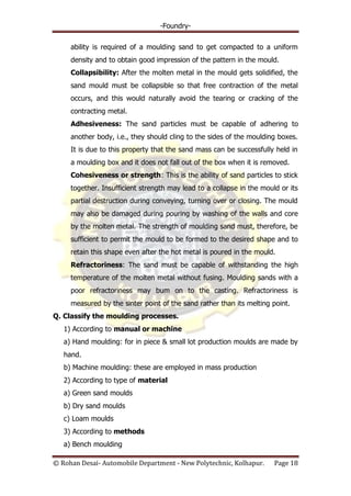 -Foundry-
© Rohan Desai- Automobile Department - New Polytechnic, Kolhapur. Page 18
ability is required of a moulding sand to get compacted to a uniform
density and to obtain good impression of the pattern in the mould.
Collapsibility: After the molten metal in the mould gets solidified, the
sand mould must be collapsible so that free contraction of the metal
occurs, and this would naturally avoid the tearing or cracking of the
contracting metal.
Adhesiveness: The sand particles must be capable of adhering to
another body, i.e., they should cling to the sides of the moulding boxes.
It is due to this property that the sand mass can be successfully held in
a moulding box and it does not fall out of the box when it is removed.
Cohesiveness or strength: This is the ability of sand particles to stick
together. Insufficient strength may lead to a collapse in the mould or its
partial destruction during conveying, turning over or closing. The mould
may also be damaged during pouring by washing of the walls and core
by the molten metal. The strength of moulding sand must, therefore, be
sufficient to permit the mould to be formed to the desired shape and to
retain this shape even after the hot metal is poured in the mould.
Refractoriness: The sand must be capable of withstanding the high
temperature of the molten metal without fusing. Moulding sands with a
poor refractoriness may bum on to the casting. Refractoriness is
measured by the sinter point of the sand rather than its melting point.
Q. Classify the moulding processes.
1) According to manual or machine
a) Hand moulding: for in piece & small lot production moulds are made by
hand.
b) Machine moulding: these are employed in mass production
2) According to type of material
a) Green sand moulds
b) Dry sand moulds
c) Loam moulds
3) According to methods
a) Bench moulding
 